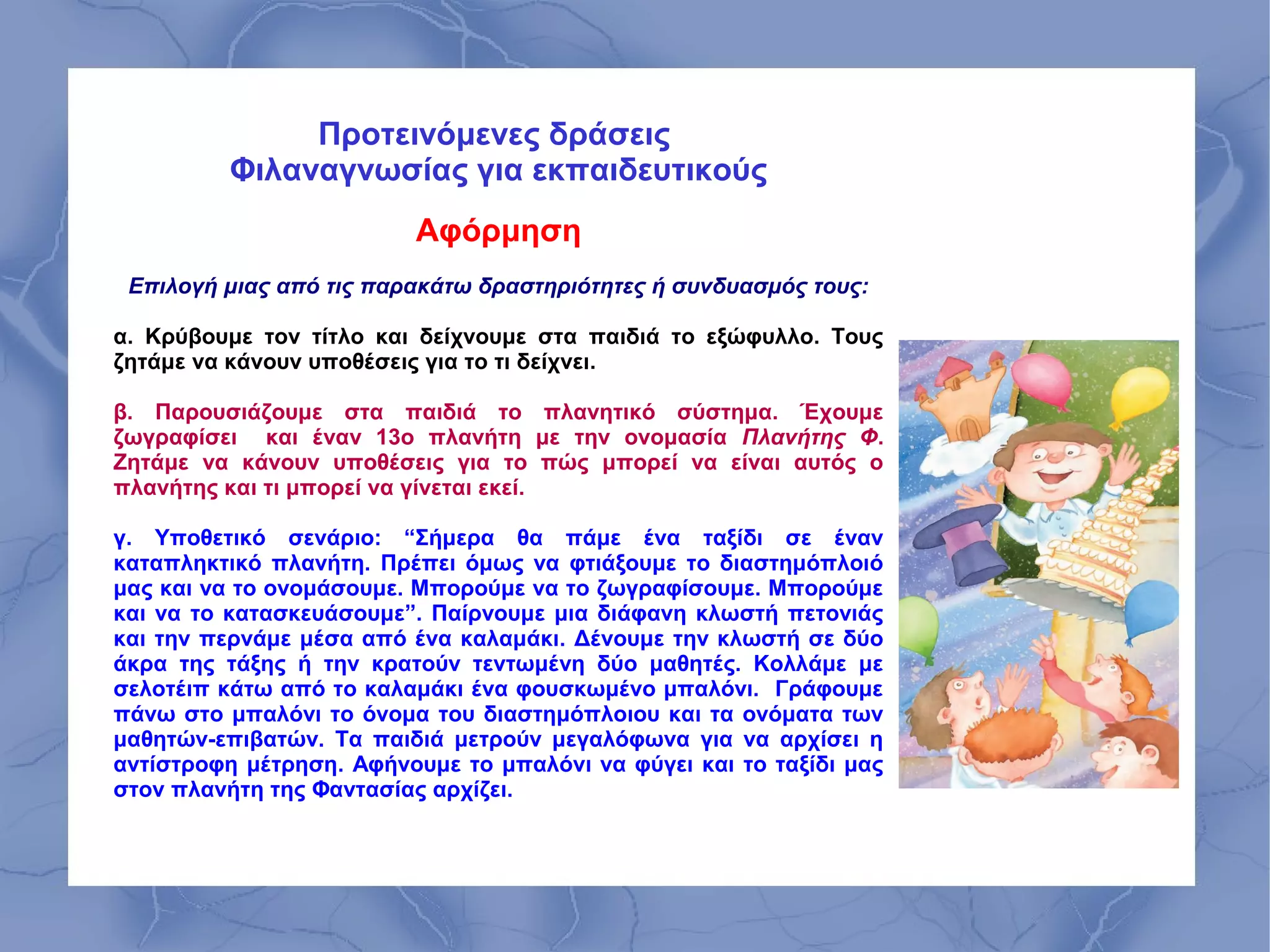 Προτεινόμενες δράσεις
         Φιλαναγνωσίας για εκπαιδευτικούς
                         Αφόρμηση
 Επιλογή μιας από τις παρακάτω δραστηριότητες ή συνδυασμός τους:

α. Κρύβουμε τον τίτλο και δείχνουμε στα παιδιά το εξώφυλλο. Τους
ζητάμε να κάνουν υποθέσεις για το τι δείχνει.

β. Παρουσιάζουμε στα παιδιά το πλανητικό σύστημα. Έχουμε
ζωγραφίσει και έναν 13ο πλανήτη με την ονομασία Πλανήτης Φ.
Ζητάμε να κάνουν υποθέσεις για το πώς μπορεί να είναι αυτός ο
πλανήτης και τι μπορεί να γίνεται εκεί.

γ. Υποθετικό σενάριο: “Σήμερα θα πάμε ένα ταξίδι σε έναν
καταπληκτικό πλανήτη. Πρέπει όμως να φτιάξουμε το διαστημόπλοιό
μας και να το ονομάσουμε. Μπορούμε να το ζωγραφίσουμε. Μπορούμε
και να το κατασκευάσουμε”. Παίρνουμε μια διάφανη κλωστή πετονιάς
και την περνάμε μέσα από ένα καλαμάκι. Δένουμε την κλωστή σε δύο
άκρα της τάξης ή την κρατούν τεντωμένη δύο μαθητές. Κολλάμε με
σελοτέιπ κάτω από το καλαμάκι ένα φουσκωμένο μπαλόνι. Γράφουμε
πάνω στο μπαλόνι το όνομα του διαστημόπλοιου και τα ονόματα των
μαθητών-επιβατών. Τα παιδιά μετρούν μεγαλόφωνα για να αρχίσει η
αντίστροφη μέτρηση. Αφήνουμε το μπαλόνι να φύγει και το ταξίδι μας
στον πλανήτη της Φαντασίας αρχίζει.
 