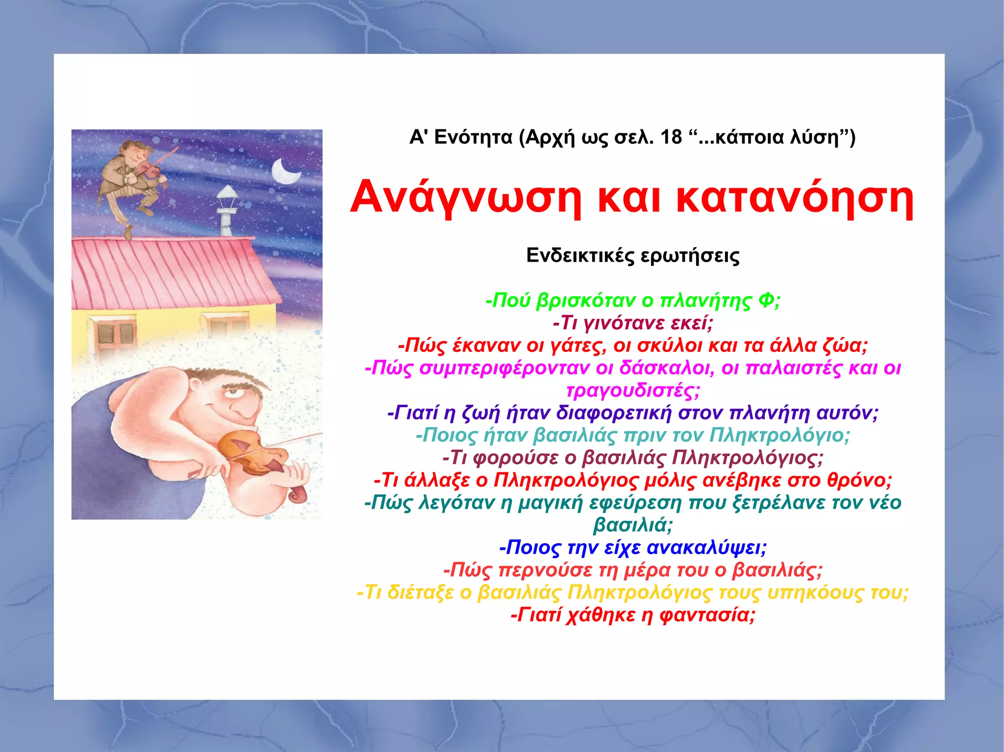 Α' Ενότητα (Αρχή ως σελ. 18 “...κάποια λύση”)


Ανάγνωση και κατανόηση
                Ενδεικτικές ερωτήσεις

                -Πού βρισκόταν ο πλανήτης Φ;
                       -Τι γινότανε εκεί;
     -Πώς έκαναν οι γάτες, οι σκύλοι και τα άλλα ζώα;
 -Πώς συμπεριφέρονταν οι δάσκαλοι, οι παλαιστές και οι
                         τραγουδιστές;
    -Γιατί η ζωή ήταν διαφορετική στον πλανήτη αυτόν;
       -Ποιος ήταν βασιλιάς πριν τον Πληκτρολόγιο;
           -Τι φορούσε ο βασιλιάς Πληκτρολόγιος;
  -Τι άλλαξε ο Πληκτρολόγιος μόλις ανέβηκε στο θρόνο;
 -Πώς λεγόταν η μαγική εφεύρεση που ξετρέλανε τον νέο
                            βασιλιά;
                 -Ποιος την είχε ανακαλύψει;
           -Πώς περνούσε τη μέρα του ο βασιλιάς;
-Τι διέταξε ο βασιλιάς Πληκτρολόγιος τους υπηκόους του;
                  -Γιατί χάθηκε η φαντασία;
 