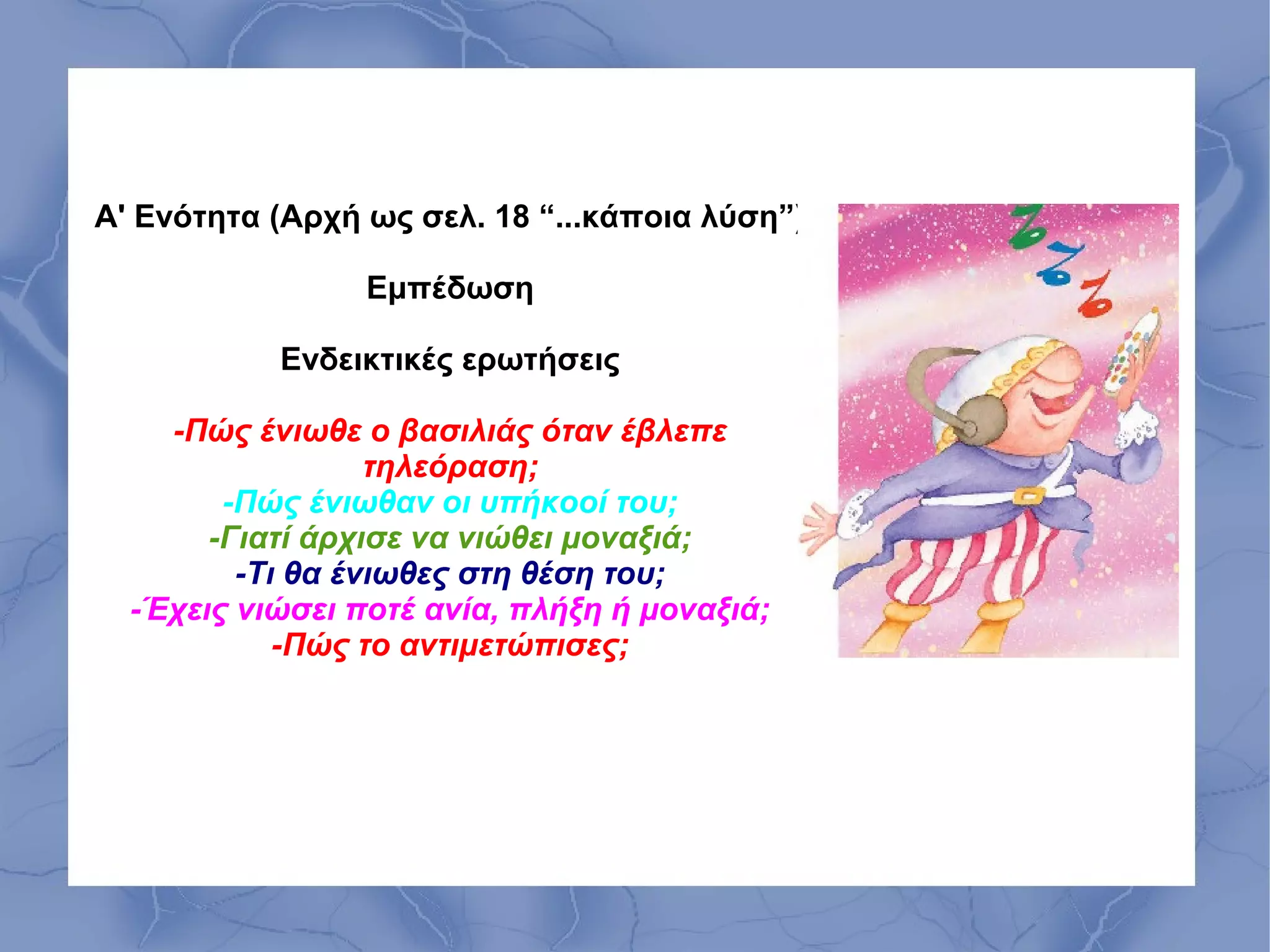 Α' Ενότητα (Αρχή ως σελ. 18 “...κάποια λύση”)

                 Εμπέδωση

           Ενδεικτικές ερωτήσεις

    -Πώς ένιωθε ο βασιλιάς όταν έβλεπε
                  τηλεόραση;
        -Πώς ένιωθαν οι υπήκοοί του;
       -Γιατί άρχισε να νιώθει μοναξιά;
         -Τι θα ένιωθες στη θέση του;
  -Έχεις νιώσει ποτέ ανία, πλήξη ή μοναξιά;
            -Πώς το αντιμετώπισες;
 