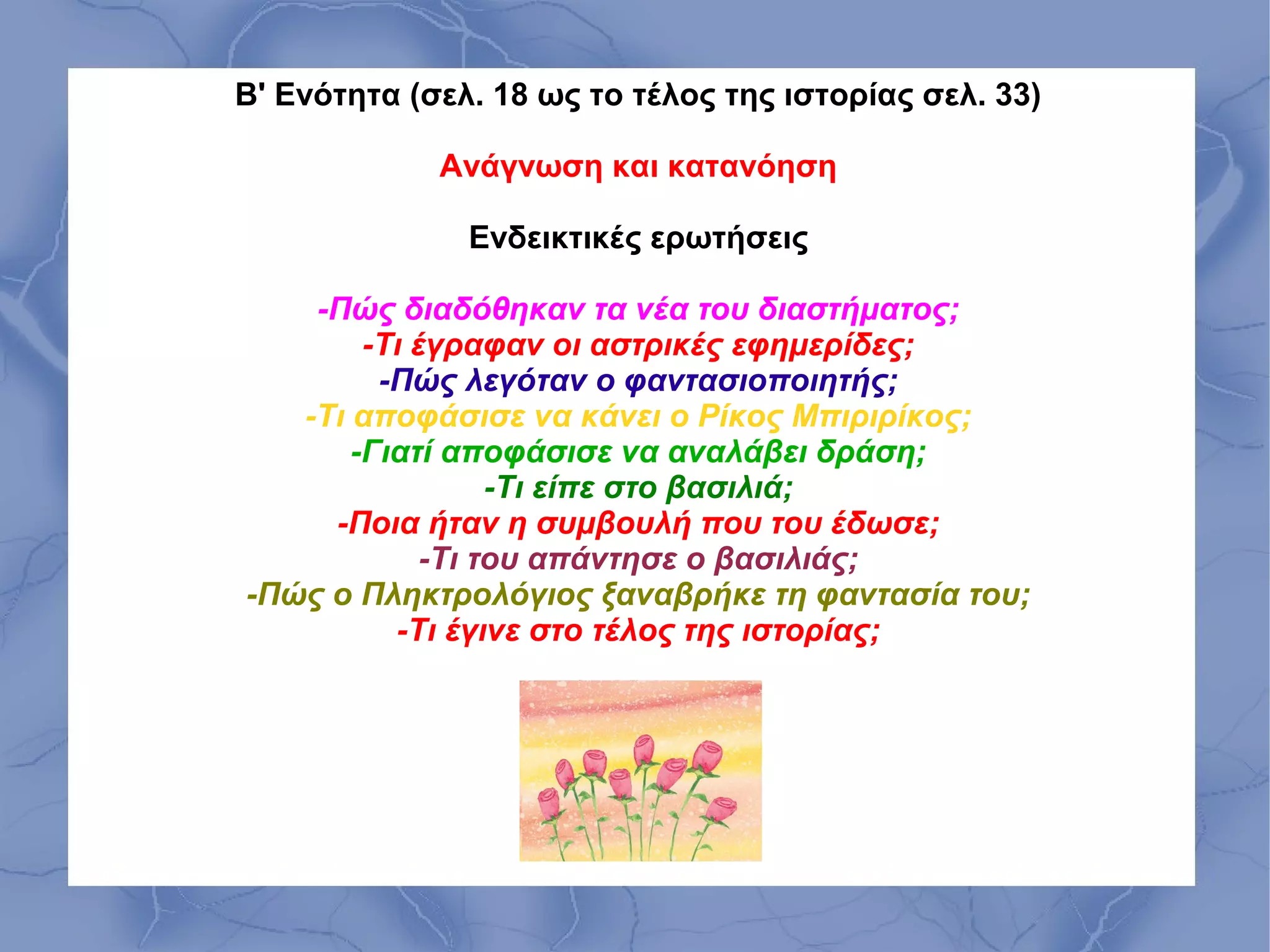 Β' Ενότητα (σελ. 18 ως το τέλος της ιστορίας σελ. 33)

             Ανάγνωση και κατανόηση

               Ενδεικτικές ερωτήσεις

    -Πώς διαδόθηκαν τα νέα του διαστήματος;
        -Τι έγραφαν οι αστρικές εφημερίδες;
         -Πώς λεγόταν ο φαντασιοποιητής;
   -Τι αποφάσισε να κάνει ο Ρίκος Μπιριρίκος;
       -Γιατί αποφάσισε να αναλάβει δράση;
                  -Τι είπε στο βασιλιά;
     -Ποια ήταν η συμβουλή που του έδωσε;
             -Τι του απάντησε ο βασιλιάς;
-Πώς ο Πληκτρολόγιος ξαναβρήκε τη φαντασία του;
          -Τι έγινε στο τέλος της ιστορίας;
 