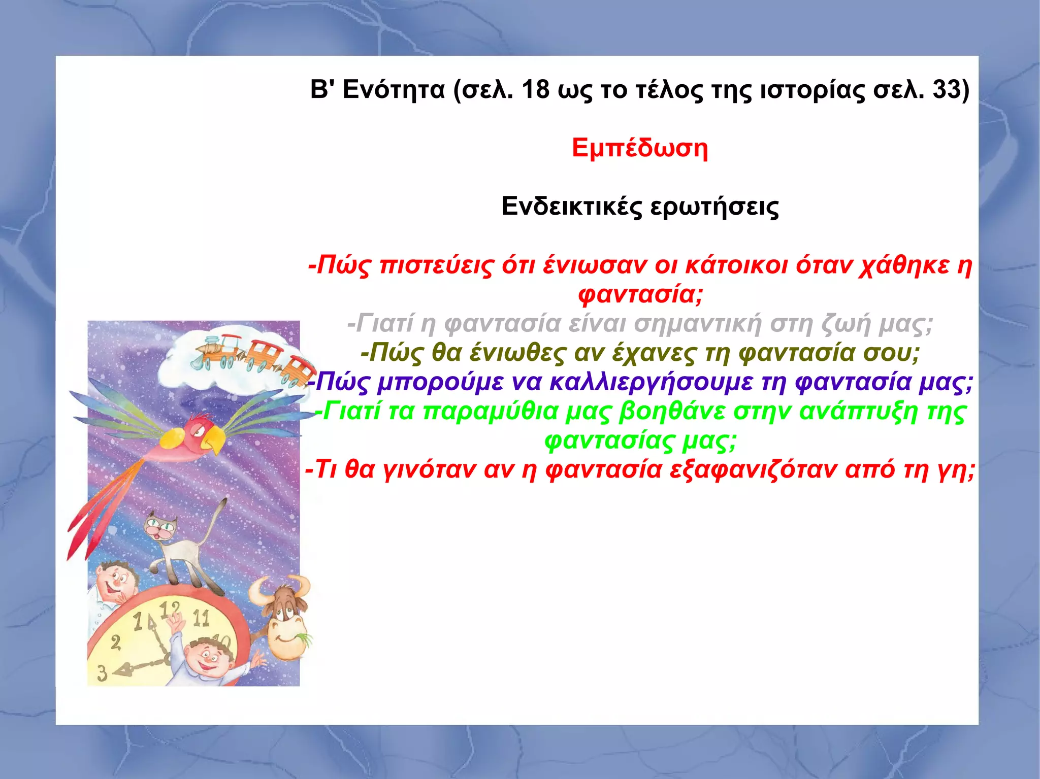 Β' Ενότητα (σελ. 18 ως το τέλος της ιστορίας σελ. 33)

                     Εμπέδωση

               Ενδεικτικές ερωτήσεις

-Πώς πιστεύεις ότι ένιωσαν οι κάτοικοι όταν χάθηκε η
                       φαντασία;
    -Γιατί η φαντασία είναι σημαντική στη ζωή μας;
     -Πώς θα ένιωθες αν έχανες τη φαντασία σου;
-Πώς μπορούμε να καλλιεργήσουμε τη φαντασία μας;
 -Γιατί τα παραμύθια μας βοηθάνε στην ανάπτυξη της
                    φαντασίας μας;
-Τι θα γινόταν αν η φαντασία εξαφανιζόταν από τη γη;
 
