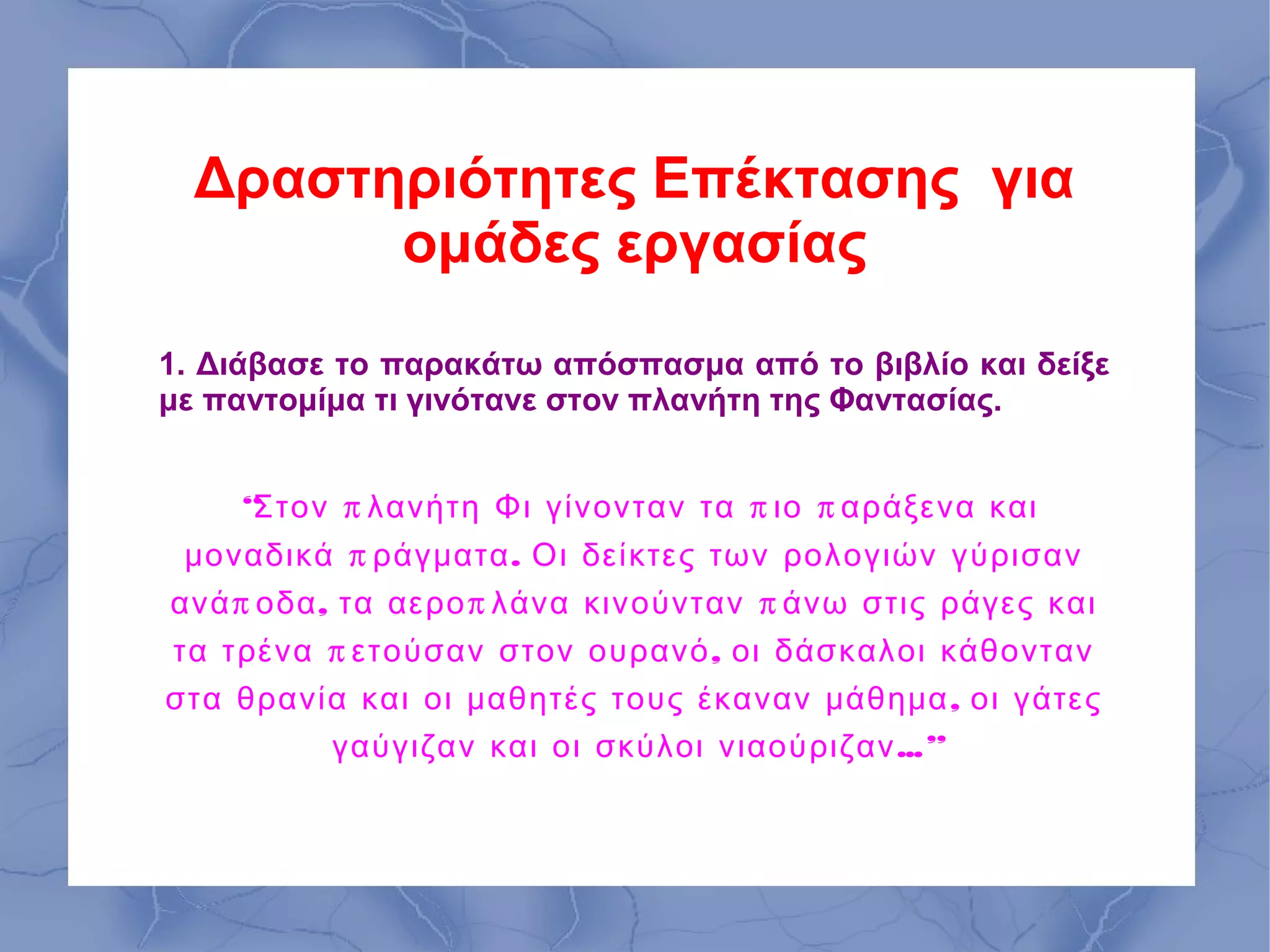 Δραστηριότητες Επέκτασης για
        ομάδες εργασίας
1. Διάβασε το παρακάτω απόσπασμα από το βιβλίο και δείξε
με παντομίμα τι γινότανε στον πλανήτη της Φαντασίας.


    “Στον π λανήτη Φι γίνονταν τα π ιο π αράξενα και
 μοναδικά π ράγματα . Οι δείκτες των ρολογιών γύρισαν
ανά π οδα , τα αερο π λάνα κινούνταν π άνω στις ράγες και
τα τρένα π ετούσαν στον ουρανό , οι δάσκαλοι κάθονταν
στα θρανία και οι μαθητές τους έκαναν μάθημα , οι γάτες
           γαύγιζαν και οι σκύλοι νιαούριζαν ...”
 