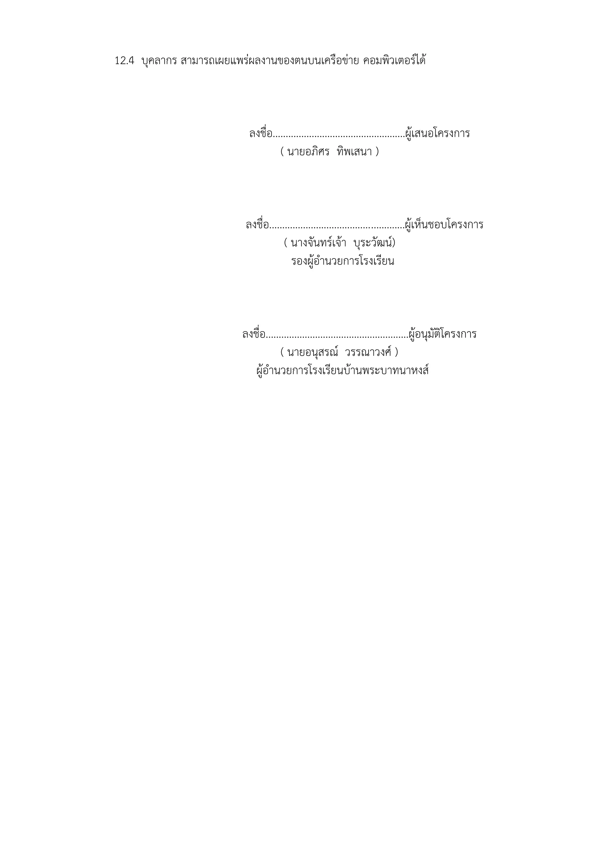 12.4 บุคลากร สามารถเผยแพร่ผลงานของตนบนเครือข่าย คอมพิวเตอร์ได้
ลงชื่อ...................................................ผู้เสนอโครงการ
( นายอภิศร ทิพเสนา )
ลงชื่อ....................................................ผู้เห็นชอบโครงการ
( นางจันทร์เจ้า บุระวัฒน์)
รองผู้อานวยการโรงเรียน
ลงชื่อ.......................................................ผู้อนุมัติโครงการ
( นายอนุสรณ์ วรรณาวงศ์ )
ผู้อานวยการโรงเรียนบ้านพระบาทนาหงส์
 