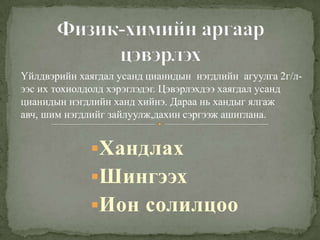 Хандлах
Шингээх
Ион солилцоо
Үйлдвэрийн хаягдал усанд цианидын нэгдлийн агуулга 2г/л-
ээс их тохиолдолд хэрэглэдэг. Цэвэрлэхдээ хаягдал усанд
цианидын нэгдлийн ханд хийнэ. Дараа нь хандыг ялгаж
авч, шим нэгдлийг зайлуулж,дахин сэргээж ашиглана.
 