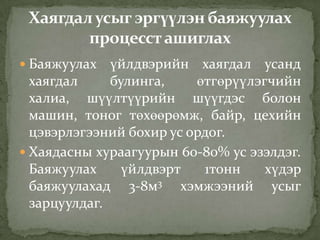  Баяжуулах үйлдвэрийн хаягдал усанд
хаягдал булинга, өтгөрүүлэгчийн
халиа, шүүлтүүрийн шүүгдэс болон
машин, тоног төхөөрөмж, байр, цехийн
цэвэрлэгээний бохир ус ордог.
 Хаядасны хураагуурын 60-80% ус эзэлдэг.
Баяжуулах үйлдвэрт 1тонн хүдэр
баяжуулахад 3-8м3 хэмжээний усыг
зарцуулдаг.
 