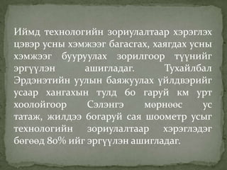Иймд технологийн зориулалтаар хэрэглэх
цэвэр усны хэмжээг багасгах, хаягдах усны
хэмжээг бууруулах зорилгоор түүнийг
эргүүлэн ашигладаг. Тухайлбал
Эрдэнэтийн уулын баяжуулах үйлдвэрийг
усаар хангахын тулд 60 гаруй км урт
хоолойгоор Сэлэнгэ мөрнөөс ус
татаж, жилдээ 60гаруй сая шоометр усыг
технологийн зориулалтаар хэрэглэдэг
бөгөөд 80% ийг эргүүлэн ашигладаг.
 