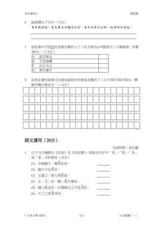 評估練習十                               練習篇


6   試語譯以下句子：（2分）
    吾非悲刖也，悲夫寶玉而題之以石，貞士而名之以誑，此吾所以悲也。




7   從故事中可見和氏是個怎樣的人？（在方格內以號表示，只選兩項，多選
    者0分。）（2分）
    A 意志堅定
    B 不畏強權
    C 品行方正
    D 善於選才

8   從和氏璧的故事可以推知當時的社會是怎樣的？（以不多於100字寫出，標
    點符號計算在內。）（4分）




                                      100




語文運用（20分）
                             完成時限：20分鐘
1   以下句子摘錄自《狂泉》及《和氏璧》，試寫出句子中「其」「莫」「為」
                               、  、
    或「者」字的意思。 （6分）
              ‧
    (1) 共執國主，療其狂疾。
            ‧
    (2) 國主不任其苦。
                ‧
    (3) 王聞之，使人問其故。
                  ‧
    (4) 火、艾、針、藥，莫不畢具。
                     ‧
    (5) 國人既並狂，反謂國主之不狂為狂。
            ‧
    (6) 天下之刖者多矣。




© 牛津大學出版社           10.3        文言選讀（一）
 