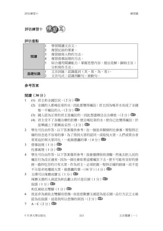評估練習十                                  練習篇




評估練習十


評估重點
           1   學習閱讀文言文。
           2   複習記敍的要素。
           3   複習描寫人物的方法。
    閱讀
           4   複習借事說理的方法。
           5   綜合運用閱讀能力：掌握思想內容，提出見解；歸納主旨；
               分析寫作手法。
           1   文言詞匯：認識虛詞（其、莫、為、者）。
    基礎知識
           2   文言句式：認識判斷句、被動句。

參考答案

閱讀（30 分）
1    (1) 君主和全國臣民。 分）
                 （2
     (2) 全國的人都喝狂泉的水，因此都變得瘋狂；君主因為喝井水而成了全國
         惟一不瘋狂的人。 分）
                 （2
     (3) 國人認為正常的君主是瘋狂的，因此想盡辦法去治療他。 分）
                                  （2
     (4) 君主受不了各種治療的折磨，便去喝狂泉的水，使自己也變得瘋狂，於
         是舉國上下都興高采烈。 分）
                    （2
2    學生可自由作答，以下答案僅供參考：在一個是非顛倒的社會裏，要堅持正
     確的信念是不容易的事。為了得到大眾的認同，或取悅大眾，人們或管治者
     常常迫於與大眾同化，一起做愚蠢的事。 分）
                         （4
3    借事說理（1 分）
     托事寓理（1 分）
4    學生可自由作答，以下答案僅供參考：我會選擇保持清醒，然後去把人民的
     瘋狂行為改正過來。因為一個社會如果這樣瘋狂下去，便不可能有良好的發
     展，最終吃苦的只有大眾。作為君主，必須把握、堅持正確的路線，而不是
     不分是非地遷就大眾，做愚蠢的事。（98 字） 分）
                           （4
5    玉璞可以琢磨成寶玉（1 分）
     琢磨玉器的人員認為和氏獻上的只是石頭（1 分）
     說謊（1 分）
     和氏被砍去雙腳（1 分）
6    我並非為被砍去雙腳而悲傷，而是悲歎寶玉被認為是石頭，品行方正之士被
     認為在說謊，這是我所以悲傷的原因。 分）
                      （2
7    A、C（2 分）


© 牛津大學出版社              10.5        文言選讀（一）
 