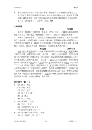 評估練習十                               練習篇


8   學生可自由作答，以下答案僅供參考：從故事中可見當時君主不懂用人之
    道，正直之事得不到重用，而沒有才幹的人反而受君主信任，就如玉人不識
    玉璞內藏的是寶玉，而說它是石頭；而且君主專橫，隨便就向人民施以重刑，
    使「天下之刖者多矣」（93 字） 分）
              。     （4


文章語譯
                    狂泉          《宋書》
  從前有一個國家，全國只有一眼泉水，名叫「狂泉」。全國的人都飲這個泉
的水，沒有人不變得瘋狂。惟有國君打井取水，（因此）只有他安然無恙。
  全國的人既然都瘋狂了，反而說沒有瘋狂的國君是瘋狂的。（他們）於是聚
集在一起商量，一起抓住國君，治療他的瘋狂病。艾葉燒熏、扎針、吃藥等方法，
沒有不施加在國君身上。國君受不了這些折磨，於是來到狂泉邊舀水喝，喝完就
瘋了。（結果）君臣上下全都一樣地瘋狂，大家於是都興高采烈了。
                    和氏璧         《韓非子》
  楚國人和氏在楚山中得了一塊未經琢磨的璞玉，拿去獻給厲王，厲王叫琢磨
玉器的人來看。琢磨玉器的人說：「是石頭。」厲王以為和氏說謊，因而對他用
刑，砍了他的左腳。到厲王死了，武王即位，和氏又拿那塊璞玉獻給武王，武王
叫琢磨玉器的人來看，他又說：「是石頭。」武王又以為和氏說謊，因而對他用
刑，砍了他的右腳。武王死了，文王即位，和氏抱着那塊璞玉在楚山下哭泣，哭
了三日三夜，眼淚也哭乾了，繼而哭出血來。文王知道後，便派人員去問明原因，
人員對和氏說：
      「天下受刑被砍的人這麼多，為甚麼你這樣悲傷呢？」 和氏說：
                                  「我
不是因為雙腳被砍而悲傷，我悲傷這塊寶玉被說成是石頭，守志不移的人卻被說
是不誠實，這就是我感到悲傷的事。」文王便叫琢磨玉器的人琢磨那塊璞玉，因
而得到寶玉一塊，於是把它稱為「和氏之璧」。


語文運用（20 分）
1   (1) 國主（1 分）
    (2)   這些（1 分）
    (3)   和氏（1 分）
    (4)   無 / 沒有（1 分）
    (5)   是（1 分）
    (6)   的人（1 分）
2   (1)   無不狂。 分）
               （2
    (2)   石也。 分）
              （2
    (3)   吾非悲刖也。 分）
                  （2
    (4)   此吾所以悲也。 分）
                   （2
3   (1) 悲夫寶玉而題之以石。 分）
                   （3
    (2) 貞士而名之以誑。 分）
                （3


© 牛津大學出版社                10.6   文言選讀（一）
 