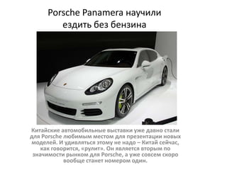 Porsche Panamera научили
ездить без бензина
Китайские автомобильные выставки уже давно стали
для Porsche любимым местом для презентации новых
моделей. И удивляться этому не надо – Китай сейчас,
как говорится, «рулит». Он является вторым по
значимости рынком для Porsche, а уже совсем скоро
вообще станет номером один.
 