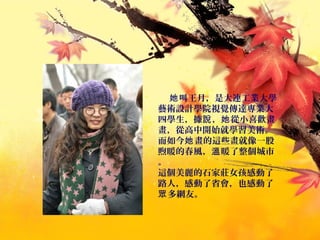 叫王月，是大連工業大學她
藝術設計學院視覺傳達專業大
四學生，據 ， 從小喜歡畫說 她
畫，從高中開始就學習美術。
而如今 畫的這些畫就像一股她
煦暖的春風， 暖了整個城市溫
。
這個美麗的石家莊女孩感動了
路人，感動了省會，也感動了
多網友。眾
 