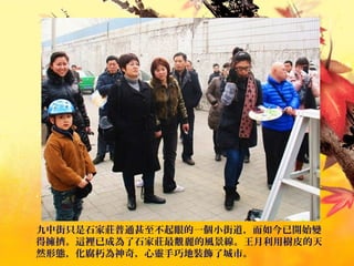 九中街只是石家莊普通甚至不起眼的一個小街道，而如今已開始變
得擁擠。這裡已成為了石家莊最 麗的風景線。王月利用樹皮的天靚
然形態，化腐朽為神奇，心靈手巧地裝飾了城市。
 