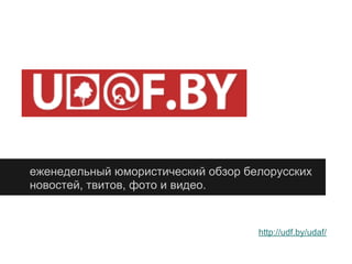 еженедельный юмористический обзор белорусских
новостей, твитов, фото и видео.
http://udf.by/udaf/
 
