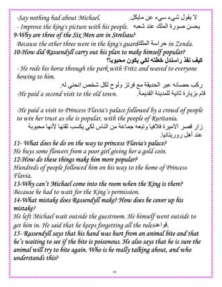 10
-Say nothing bad about Michael. 0 ‫ء‬ ‫ء‬ - ‫ل‬ ( _.
- Improve the king's picture with his people. 0C*8- 54 + , ‫ا‬ ‫رة‬
9999----Why are three of the Six Men are in Strelsau?Why are three of the Six Men are in Strelsau?Why are three of the Six Men are in Strelsau?Why are three of the Six Men are in Strelsau?
Because the other three were in the king's guard+ , ‫ا‬ ‫ا‬ in Zenda.
10101010----How did Rassendyll carry out his plan to make himself popular?How did Rassendyll carry out his plan to make himself popular?How did Rassendyll carry out his plan to make himself popular?How did Rassendyll carry out his plan to make himself popular?
‫؟‬ 4 5& ‫ن‬ . -. 7 8+ ‫ل‬ ‫را‬ 9:; <=‫آ‬
- He rode his horse through the park with Fritz and waved to everyone
bowing to him.
- ‫ح‬ ‫و‬ K2 O ( 5* ‫ا‬ A E e‫رآ‬4*A‫ا‬ k".
-He paid a second visit to the old town. , 5( ‫ا‬ 4 5, )A c ‫رة‬ KD ‫م‬.
-He paid a visit to Princess Flavia's palace followed by a crowd of people
to win her trust as she is popular, with the people of Ruritania.
D * IA' I1(c eC ‫س‬ 4 ‫ا‬ 0 ,. 8 2‫و‬ ) M ‫ة‬ ) _‫ا‬ E ‫زار‬
)A 1 ‫رور‬ ‫أه‬ 54.
11111111---- What does he do on the way to princess Flavia's palace?What does he do on the way to princess Flavia's palace?What does he do on the way to princess Flavia's palace?What does he do on the way to princess Flavia's palace?
He buys some flowers from a poor girl giving her a gold coin.
12121212----How do these thHow do these thHow do these thHow do these things make him more popular?ings make him more popular?ings make him more popular?ings make him more popular?
Hundreds of people followed him on his way to the home of Princess
Flavia.
13131313----Why can’t Michael come into the room when the King is there?Why can’t Michael come into the room when the King is there?Why can’t Michael come into the room when the King is there?Why can’t Michael come into the room when the King is there?
Because he had to wait for the King’s permission.
14141414----What mistake does Rassendyll make?What mistake does Rassendyll make?What mistake does Rassendyll make?What mistake does Rassendyll make? How does he cover up hisHow does he cover up hisHow does he cover up hisHow does he cover up his
mistakemistakemistakemistake?
He left Michael wait outside the guestroom. He himself went outside to
get him in. He said that he keeps forgetting all the rules5 ‫ا‬ .
15151515---- Rassendyll says that his hand was hurt from an animal bite and thatRassendyll says that his hand was hurt from an animal bite and thatRassendyll says that his hand was hurt from an animal bite and thatRassendyll says that his hand was hurt from an animal bite and that
he’s waiting to see if the bite is poisonous. He also says that he is sure thehe’s waiting to see if the bite is poisonous. He also says that he is sure thehe’s waiting to see if the bite is poisonous. He also says that he is sure thehe’s waiting to see if the bite is poisonous. He also says that he is sure the
animal will try to bite again. Who is he really talking about, and whoanimal will try to bite again. Who is he really talking about, and whoanimal will try to bite again. Who is he really talking about, and whoanimal will try to bite again. Who is he really talking about, and who
understands this?understands this?understands this?understands this?
 