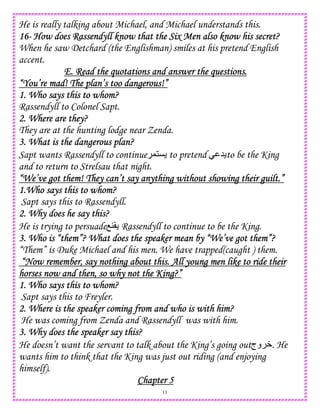 11
He is really talking about Michael, and Michael understands this.
16161616---- How does Rassendyll know that the Six Men also know his secret?How does Rassendyll know that the Six Men also know his secret?How does Rassendyll know that the Six Men also know his secret?How does Rassendyll know that the Six Men also know his secret?
When he saw Detchard (the Englishman) smiles at his pretend English
accent.
E. Read the quotations and answer the questions.E. Read the quotations and answer the questions.E. Read the quotations and answer the questions.E. Read the quotations and answer the questions.
“You’“You’“You’“You’re mad! The plan’s too dangerous!”re mad! The plan’s too dangerous!”re mad! The plan’s too dangerous!”re mad! The plan’s too dangerous!”
1. Who says this to whom?1. Who says this to whom?1. Who says this to whom?1. Who says this to whom?
Rassendyll to Colonel Sapt.
2. Where are they?2. Where are they?2. Where are they?2. Where are they?
They are at the hunting lodge near Zenda.
3. What is the dangerous plan?3. What is the dangerous plan?3. What is the dangerous plan?3. What is the dangerous plan?
Sapt wants Rassendyll to continue ,1C to pretend 5 to be the King
and to return to Strelsau that night.
“We’ve got them! They can’t say anything without showing their guilt.”“We’ve got them! They can’t say anything without showing their guilt.”“We’ve got them! They can’t say anything without showing their guilt.”“We’ve got them! They can’t say anything without showing their guilt.”
1.Who says this to whom?1.Who says this to whom?1.Who says this to whom?1.Who says this to whom?
Sapt says this to Rassendyll.
2. Why does he say this?2. Why does he say this?2. Why does he say this?2. Why does he say this?
He is trying to persuadeO4( Rassendyll to continue to be the King.
3. Who is “them”? What does the speaker mean by “We’ve got them”?3. Who is “them”? What does the speaker mean by “We’ve got them”?3. Who is “them”? What does the speaker mean by “We’ve got them”?3. Who is “them”? What does the speaker mean by “We’ve got them”?
“Them” is Duke Michael and his men. We have trapped(caught ) them.
“Now remember, say nothing about this. All young men like to ride their“Now remember, say nothing about this. All young men like to ride their“Now remember, say nothing about this. All young men like to ride their“Now remember, say nothing about this. All young men like to ride their
horses nowhorses nowhorses nowhorses now and then, so why not the King?”and then, so why not the King?”and then, so why not the King?”and then, so why not the King?”
1. Who says this to whom?1. Who says this to whom?1. Who says this to whom?1. Who says this to whom?
Sapt says this to Freyler.
2. Where is the speaker coming from and who is with him?2. Where is the speaker coming from and who is with him?2. Where is the speaker coming from and who is with him?2. Where is the speaker coming from and who is with him?
He was coming from Zenda and Rassendyll was with him.
3. Why does the speaker say this?3. Why does the speaker say this?3. Why does the speaker say this?3. Why does the speaker say this?
He doesn’t want the servant to talk about the King’s going out‫وج‬ W. He
wants him to think that the King was just out riding (and enjoying
himself).
Chapter 5Chapter 5Chapter 5Chapter 5
 