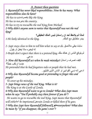 12
A. Answer these questionsA. Answer these questionsA. Answer these questionsA. Answer these questions
1. Rassendyll has never liked responsibilities. Now he has many. What1. Rassendyll has never liked responsibilities. Now he has many. What1. Rassendyll has never liked responsibilities. Now he has many. What1. Rassendyll has never liked responsibilities. Now he has many. What
responsibilities doesresponsibilities doesresponsibilities doesresponsibilities does he have?he have?he have?he have?
He has to act‫ف‬ E1 like the King.
He has to run 5 the country.
He has to try to rescue$(4 the real King from Michael.
2222----Why didn't anyone seem to notice that Rassendyll was not the realWhy didn't anyone seem to notice that Rassendyll was not the realWhy didn't anyone seem to notice that Rassendyll was not the realWhy didn't anyone seem to notice that Rassendyll was not the real
king?king?king?king?
‫&>=>-؟‬ ‫ا‬ ? ‫ا‬ @= ‫ل‬ ‫را‬ ‫ان‬ A‫أ‬ CA0 ( ‫ذا‬
1-He looks identical to the king. + , ‫ا‬ O !D T1 ‫5و‬.
2- Sapt stays close to him to tell him what to say or do. ! M ( GD
‫ل‬ ( ‫او‬ 8 ‫ذا‬ S ").
3-People don't expect that there is a pretend king. + ‫ك‬ 4‫ه‬ ‫ان‬ ‫س‬ 4 ‫ا‬ O 1 ;
5.
3333---- How did Rassendyll act when he made mistakes?How did Rassendyll act when he made mistakes?How did Rassendyll act when he made mistakes?How did Rassendyll act when he made mistakes? ‫45ل‬ ‫را‬ ‫ف‬ E2 )‫آ‬
‫؟‬RTW e 2‫ار‬ 54
He pretended that he had forgotten rules or people that he had met.
‫ا‬ CA A‫أ‬ ‫اد‬;I D 0 $ ‫ا‬ ‫س‬ 4 ‫ا‬ ‫او‬ 0)A‫ا‬ (.
4444----Why does Rassendyll become good at pretending to forget riles andWhy does Rassendyll become good at pretending to forget riles andWhy does Rassendyll become good at pretending to forget riles andWhy does Rassendyll become good at pretending to forget riles and
peoplepeoplepeoplepeople????
To cover up his mistakes.
5555---- Sapt brings news of the real King. What is it?Sapt brings news of the real King. What is it?Sapt brings news of the real King. What is it?Sapt brings news of the real King. What is it?
The King is at the Castle of Zenda.
6666----Why does Rassendyll want to go toWhy does Rassendyll want to go toWhy does Rassendyll want to go toWhy does Rassendyll want to go to Zenda? What does Sapt meanZenda? What does Sapt meanZenda? What does Sapt meanZenda? What does Sapt mean
when he says “You’ll probably stay there forever if you do”?when he says “You’ll probably stay there forever if you do”?when he says “You’ll probably stay there forever if you do”?when he says “You’ll probably stay there forever if you do”?
He wants to go to rescue$(4 the real King. Sapt means that Rassendyll
will either ‫ا‬ be imprisoned 0LC in Zenda or killed there if he goes.
7777----Why does Sapt have RasWhy does Sapt have RasWhy does Sapt have RasWhy does Sapt have Rassendyll followedsendyll followedsendyll followedsendyll followed ‫ع‬ 5 everywhere? What doeseverywhere? What doeseverywhere? What doeseverywhere? What does
he mean by “If you disappear, the game’s over”?he mean by “If you disappear, the game’s over”?he mean by “If you disappear, the game’s over”?he mean by “If you disappear, the game’s over”?
 