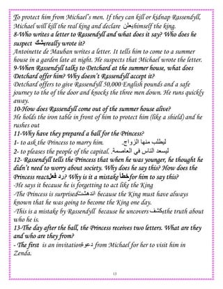 13
TTTTo protect him from Michael’s men. If they can kill or kidnap Rassendyll,
Michael will kill the real king and declare 0 8 himself the king.
8888----Who writes a letterWho writes a letterWho writes a letterWho writes a letter to Rassendyll and what does it say? Who does heto Rassendyll and what does it say? Who does heto Rassendyll and what does it say? Who does heto Rassendyll and what does it say? Who does he
suspectsuspectsuspectsuspect ?F really wrote it?really wrote it?really wrote it?really wrote it?
Antoinette de Mauban writes a letter. It tells him to come to a summer
house in a garden late at night. He suspects that Michael wrote the letter.
9999----When Rassendyll talks to DetcWhen Rassendyll talks to DetcWhen Rassendyll talks to DetcWhen Rassendyll talks to Detchard at the summer house, what doeshard at the summer house, what doeshard at the summer house, what doeshard at the summer house, what does
Detchard offer him? Why doesn’t Rassendyll accept it?Detchard offer him? Why doesn’t Rassendyll accept it?Detchard offer him? Why doesn’t Rassendyll accept it?Detchard offer him? Why doesn’t Rassendyll accept it?
Detchard offers to give Rassendyll 50,000 English pounds and a safe
journey to the of the door and knocks the three men down. He runs quickly
away.
10101010----How does RasseHow does RasseHow does RasseHow does Rassendyll come out of the summer house alive?ndyll come out of the summer house alive?ndyll come out of the summer house alive?ndyll come out of the summer house alive?
He holds the iron table in front of him to protect him (like a shield) and he
rushes out
11111111----Why have they prepared a ball for the PrincessWhy have they prepared a ball for the PrincessWhy have they prepared a ball for the PrincessWhy have they prepared a ball for the Princess?
1111---- to ask the Princess to marry him. ‫واج‬K ‫ا‬ I4 e T).
2222---- to pleases the people of the capital. , 8 ‫ا‬ ‫س‬ 4 ‫ا‬ 58C).
12121212---- Rassendyll tells the Princess that when he was younger, he thought heRassendyll tells the Princess that when he was younger, he thought heRassendyll tells the Princess that when he was younger, he thought heRassendyll tells the Princess that when he was younger, he thought he
didn’t need to worry about society. Why does he say this? How does thedidn’t need to worry about society. Why does he say this? How does thedidn’t need to worry about society. Why does he say this? How does thedidn’t need to worry about society. Why does he say this? How does the
Princess reactPrincess reactPrincess reactPrincess react ‫رد‬,G ???? Why is it a mistakeWhy is it a mistakeWhy is it a mistakeWhy is it a mistake H8+for him to say this?for him to say this?for him to say this?for him to say this?
-He says it because he is forgetting to act like the King
-The Princess is surprisedG ‫5ه‬A‫ا‬ because the King must have always
known that he was going to become the King one day.
-This is a mistake by Rassendyll because he uncovers the truth about
who he is.
13131313----The day after the ball, the Princess receives two letters. What are theyThe day after the ball, the Princess receives two letters. What are theyThe day after the ball, the Princess receives two letters. What are theyThe day after the ball, the Princess receives two letters. What are they
and who are they from?and who are they from?and who are they from?and who are they from?
---- The firstThe firstThe firstThe first is an invitation‫ة‬ ‫د‬ from Michael for her to visit him in
Zenda.
 