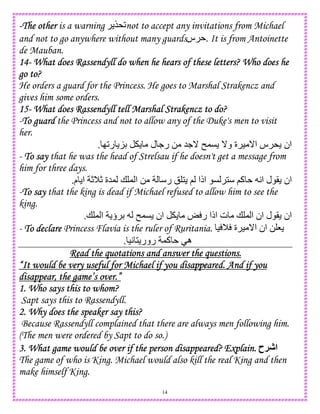 14
----The otherThe otherThe otherThe other is a warning $*2not to accept any invitations from Michael
and not to go anywhere without many guards‫س‬ . It is from Antoinette
de Mauban.
14141414---- What does Rassendyll do when he hears of these letters? Who does heWhat does Rassendyll do when he hears of these letters? Who does heWhat does Rassendyll do when he hears of these letters? Who does heWhat does Rassendyll do when he hears of these letters? Who does he
go to?go to?go to?go to?
He orders a guard for the Princess. He goes to Marshal Strakencz and
gives him some orders.
15151515---- What does Rassendyll tell Marshal Strakencz to do?What does Rassendyll tell Marshal Strakencz to do?What does Rassendyll tell Marshal Strakencz to do?What does Rassendyll tell Marshal Strakencz to do?
-To guardTo guardTo guardTo guard the Princess and not to allow any of the Duke's men to visit
her.
I2‫ر‬ KD ‫ل‬ .‫ر‬ 0 5._ n,C _‫و‬ ‫ة‬ ) _‫ا‬ ‫س‬ * ‫ان‬.
- ToToToTo saysaysaysay that he was the head of Strelsau if he doesn't get a message from
him for three days.
‫م‬ ‫ا‬ cMc ‫,5ة‬ + , ‫ا‬ 0 ‫ر‬ ! 1 ; ‫اذا‬ C 1 ;‫آ‬ A‫ا‬ ‫ل‬ ( ‫ان‬.
-ToToToTo saysaysaysay that the king is dead if Michael refused to allow him to see the
king.
o ‫ر‬ ‫اذا‬ ‫ت‬ + , ‫ا‬ ‫ان‬ ‫ل‬ ( ‫ان‬+ , ‫ا‬ ‫ؤ‬ D n,C ‫ان‬.
- ToToToTo declaredeclaredeclaredeclare Princess Flavia is the ruler of Ruritania. ) M ‫ة‬ ) _‫ا‬ ‫ان‬ 0 8
)A 1 ‫رور‬ ,‫آ‬ ‫ه‬.
Read the quotations and answer the questions.Read the quotations and answer the questions.Read the quotations and answer the questions.Read the quotations and answer the questions.
“It would be very useful for Michael if you disa“It would be very useful for Michael if you disa“It would be very useful for Michael if you disa“It would be very useful for Michael if you disappeared. And if youppeared. And if youppeared. And if youppeared. And if you
disappear, the game’s over.”disappear, the game’s over.”disappear, the game’s over.”disappear, the game’s over.”
1. Who says this to whom?1. Who says this to whom?1. Who says this to whom?1. Who says this to whom?
Sapt says this to Rassendyll.
2. Why does the speaker say this?2. Why does the speaker say this?2. Why does the speaker say this?2. Why does the speaker say this?
Because Rassendyll complained that there are always men following him.
(The men were ordered by Sapt to do so.)
3.3.3.3. What game would be over if the person disappeared? Explain.What game would be over if the person disappeared? Explain.What game would be over if the person disappeared? Explain.What game would be over if the person disappeared? Explain. ‫!ح‬J‫ا‬
The game of who is King. Michael would also kill the real King and then
make himself King.
 