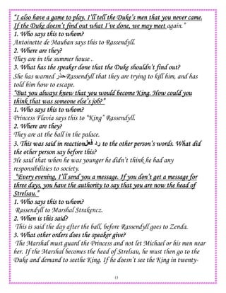15
“I also have a game to play. I’ll tell the Duke’s men that you never came.“I also have a game to play. I’ll tell the Duke’s men that you never came.“I also have a game to play. I’ll tell the Duke’s men that you never came.“I also have a game to play. I’ll tell the Duke’s men that you never came.
If the Duke doesn’t find out what I’ve done, we may meetIf the Duke doesn’t find out what I’ve done, we may meetIf the Duke doesn’t find out what I’ve done, we may meetIf the Duke doesn’t find out what I’ve done, we may meet again.”
1. Who says this to1. Who says this to1. Who says this to1. Who says this to whom?whom?whom?whom?
Antoinette de Mauban says this to Rassendyll.
2. Where are they?2. Where are they?2. Where are they?2. Where are they?
They are in the summer house .
3. What has the speaker done that the Duke shouldn’t find out?3. What has the speaker done that the Duke shouldn’t find out?3. What has the speaker done that the Duke shouldn’t find out?3. What has the speaker done that the Duke shouldn’t find out?
She has warned ‫$ر‬ Rassendyll that they are trying to kill him, and has
told him how to escape.
“But you always knew that you would become King. How could you“But you always knew that you would become King. How could you“But you always knew that you would become King. How could you“But you always knew that you would become King. How could you
think that was someone else’s job?”think that was someone else’s job?”think that was someone else’s job?”think that was someone else’s job?”
1. Who says this to whom?1. Who says this to whom?1. Who says this to whom?1. Who says this to whom?
Princess Flavia says this to “King” Rassendyll.
2. Where are they?2. Where are they?2. Where are they?2. Where are they?
They are at the ball in the palace.
3. This was said i3. This was said i3. This was said i3. This was said in reactionn reactionn reactionn reaction,G ‫رد‬ to the other person’s words. What didto the other person’s words. What didto the other person’s words. What didto the other person’s words. What did
the other person say before this?the other person say before this?the other person say before this?the other person say before this?
He said that when he was younger he didn’t think he had any
responsibilities to society.
“Every evening, I’ll send you a message. If you don’t get a message for“Every evening, I’ll send you a message. If you don’t get a message for“Every evening, I’ll send you a message. If you don’t get a message for“Every evening, I’ll send you a message. If you don’t get a message for
three days, yothree days, yothree days, yothree days, you have the authority to say that you are now the head ofu have the authority to say that you are now the head ofu have the authority to say that you are now the head ofu have the authority to say that you are now the head of
Strelsau.”Strelsau.”Strelsau.”Strelsau.”
1. Who says this to whom?1. Who says this to whom?1. Who says this to whom?1. Who says this to whom?
Rassendyll to Marshal Strakencz.
2. When is this said?2. When is this said?2. When is this said?2. When is this said?
This is said the day after the ball, before Rassendyll goes to Zenda.
3. What other orders does the speak3. What other orders does the speak3. What other orders does the speak3. What other orders does the speaker give?er give?er give?er give?
The Marshal must guard the Princess and not let Michael or his men near
her. If the Marshal becomes the head of Strelsau, he must then go to the
Duke and demand to seethe King. If he doesn’t see the King in twenty-
 