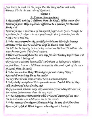 16
four hours, he must tell the people that the King is dead and make
Princess Flavia the new ruler of Ruritania.
Chapter 6Chapter 6Chapter 6Chapter 6
A. Answer these questions.A. Answer these questions.A. Answer these questions.A. Answer these questions.
1. Rassendyll’s writing is different from the King’s. What reason does1. Rassendyll’s writing is different from the King’s. What reason does1. Rassendyll’s writing is different from the King’s. What reason does1. Rassendyll’s writing is different from the King’s. What reason does
Rassendyll give? Why might this difference be a problem for MarshalRassendyll give? Why might this difference be a problem for MarshalRassendyll give? Why might this difference be a problem for MarshalRassendyll give? Why might this difference be a problem for Marshal
SSSStrakencz?trakencz?trakencz?trakencz?
Rassendyll says it is because of his injured finger‫ب‬ E O ‫.ا‬ It might be
a problem for Strakencz because people might think the order from the
King is not a real one.
2. What reason2. What reason2. What reason2. What reason K5 does Rassendyll give Princess Flavia for leavingdoes Rassendyll give Princess Flavia for leavingdoes Rassendyll give Princess Flavia for leavingdoes Rassendyll give Princess Flavia for leaving
Strelsau? What does he ask her to do if he doesn’t come back?Strelsau? What does he ask her to do if he doesn’t come back?Strelsau? What does he ask her to do if he doesn’t come back?Strelsau? What does he ask her to do if he doesn’t come back?
He tells her he is going to hunt a big animal — Michael. He tells her she
must become Queen if he doesn’t return.
3.Where do Rassendyll and his men stay for their hunting trip?Where is it3.Where do Rassendyll and his men stay for their hunting trip?Where is it3.Where do Rassendyll and his men stay for their hunting trip?Where is it3.Where do Rassendyll and his men stay for their hunting trip?Where is it
and who does it belong to?and who does it belong to?and who does it belong to?and who does it belong to?
They stay in a country house called Tarlenheim. It belongs to a relative
e of Fritz. It is on a hill 2 on the opposite side D (, ‫ا‬ ‫ء‬KL ‫ا‬ of the town
of Zenda from the castle.
4. What reason does Duke Michael give for not visiting “King”4. What reason does Duke Michael give for not visiting “King”4. What reason does Duke Michael give for not visiting “King”4. What reason does Duke Michael give for not visiting “King”
Rassendyll or inviting him to his castle?Rassendyll or inviting him to his castle?Rassendyll or inviting him to his castle?Rassendyll or inviting him to his castle?
He says that he and some servants have a serious sickness.
5. Why do Rassendyll and Fritz go to the inn at Zenda? Who do they5. Why do Rassendyll and Fritz go to the inn at Zenda? Who do they5. Why do Rassendyll and Fritz go to the inn at Zenda? Who do they5. Why do Rassendyll and Fritz go to the inn at Zenda? Who do they
talk to there and what do they say?talk to there and what do they say?talk to there and what do they say?talk to there and what do they say?
They go to meet Johann. They talk to the inn keeper’s daughter and ask
her to have Johann meet them the next night.
6. What happens to Bern6. What happens to Bern6. What happens to Bern6. What happens to Bernenstein while Fritz and Rassendyll are outenstein while Fritz and Rassendyll are outenstein while Fritz and Rassendyll are outenstein while Fritz and Rassendyll are out?
He is shot in the arm while he is out in the woods.
7. What message does Rupert Hentzau bring the next day? How does7. What message does Rupert Hentzau bring the next day? How does7. What message does Rupert Hentzau bring the next day? How does7. What message does Rupert Hentzau bring the next day? How does
Rassendyll replyRassendyll replyRassendyll replyRassendyll reply‫!د‬ ? What happens when Rupert is leaving?? What happens when Rupert is leaving?? What happens when Rupert is leaving?? What happens when Rupert is leaving?
 