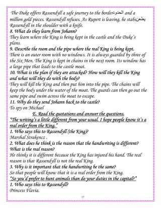 17
The Duke offers Rassendyll a safe journey to the border‫*5ود‬ ‫ا‬ and a
million gold pieces. Rassendyll refuses. As Rupert is leaving, he stabs08T
Rassendyll in the shoulder with a knife.
8. What do they learn from J8. What do they learn from J8. What do they learn from J8. What do they learn from Johann?ohann?ohann?ohann?
They learn where the King is being kept in the castle and the Duke’s
plans.
9. Describe the room and the pipe where the real King is being kept.9. Describe the room and the pipe where the real King is being kept.9. Describe the room and the pipe where the real King is being kept.9. Describe the room and the pipe where the real King is being kept.
There is an outer room with no windows. It is always guarded by three of
the Six Men. The King is kept in chains in the next room. Its window has
a large pipe that leads to the castle moat.
10. What is the plan if they are attacked? How will they kill the King10. What is the plan if they are attacked? How will they kill the King10. What is the plan if they are attacked? How will they kill the King10. What is the plan if they are attacked? How will they kill the King
and what will they do with the body?and what will they do with the body?and what will they do with the body?and what will they do with the body?
They will kill the King and then put him into the pipe. The chains will
keep the body under the water of the moat. The guards can then go out the
same pipe and swim across the moat to escape.
11. Why do they send Johann back to the castle?11. Why do they send Johann back to the castle?11. Why do they send Johann back to the castle?11. Why do they send Johann back to the castle?
To spy on Michael
E. Read the quotations and answer the questions.E. Read the quotations and answer the questions.E. Read the quotations and answer the questions.E. Read the quotations and answer the questions.
“The wri“The wri“The wri“The writing’s a little different from your usual. I hope people know it’s ating’s a little different from your usual. I hope people know it’s ating’s a little different from your usual. I hope people know it’s ating’s a little different from your usual. I hope people know it’s a
real order from the King.”real order from the King.”real order from the King.”real order from the King.”
1. Who says this to Rassendyll (the King)?1. Who says this to Rassendyll (the King)?1. Who says this to Rassendyll (the King)?1. Who says this to Rassendyll (the King)?
Marshal Strakencz .
2. What does he think is the reason that the handwriting is different?2. What does he think is the reason that the handwriting is different?2. What does he think is the reason that the handwriting is different?2. What does he think is the reason that the handwriting is different?
What is the real reason?What is the real reason?What is the real reason?What is the real reason?
He thinks it is different because the King has injured his hand. The real
reason is that Rassendyll is not the real King.
3. Why is it important that the handwriting be the same?3. Why is it important that the handwriting be the same?3. Why is it important that the handwriting be the same?3. Why is it important that the handwriting be the same?
So that people will know that it is a real order from the King.
“So you’d p“So you’d p“So you’d p“So you’d prefer to hunt animals than do your duties in the capital?”refer to hunt animals than do your duties in the capital?”refer to hunt animals than do your duties in the capital?”refer to hunt animals than do your duties in the capital?”
1. Who says this to Rassendyll?1. Who says this to Rassendyll?1. Who says this to Rassendyll?1. Who says this to Rassendyll?
Princess Flavia.
 
