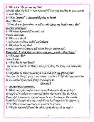 18
2. When does the person say this?2. When does the person say this?2. When does the person say this?2. When does the person say this?
The day after the ball. When Rassendyll is saying goodbye to goto Zenda
to hunt Michael.
3. What “animal” is Ras3. What “animal” is Ras3. What “animal” is Ras3. What “animal” is Rassendyll going to hunt?sendyll going to hunt?sendyll going to hunt?sendyll going to hunt?
Duke Michael.
“If you do not know how to address the King, my brother must find“If you do not know how to address the King, my brother must find“If you do not know how to address the King, my brother must find“If you do not know how to address the King, my brother must find
another messenger.”another messenger.”another messenger.”another messenger.”
1. Who does Rassendyll say this to?1. Who does Rassendyll say this to?1. Who does Rassendyll say this to?1. Who does Rassendyll say this to?
Rupert Hentzau.
2. Where are they?2. Where are they?2. Where are they?2. Where are they?
At the country house called Tarlenheim.Tarlenheim.Tarlenheim.Tarlenheim.
3. Why does he say3. Why does he say3. Why does he say3. Why does he say this?this?this?this?
Because Rupert Hentzau addressed him as "Rassendyll".
Rassendyll, I think that this time next year, you’ll still be King.”Rassendyll, I think that this time next year, you’ll still be King.”Rassendyll, I think that this time next year, you’ll still be King.”Rassendyll, I think that this time next year, you’ll still be King.”
1. Who says this?1. Who says this?1. Who says this?1. Who says this?
Colonel Sapt.
2. What has he just heard?2. What has he just heard?2. What has he just heard?2. What has he just heard?
He has just heard the Duke’s plan for killing the King and hiding the
body.
3. Why does he think Rassendyll will still be King after a year?3. Why does he think Rassendyll will still be King after a year?3. Why does he think Rassendyll will still be King after a year?3. Why does he think Rassendyll will still be King after a year?
Because the Duke’s plan is very clever and he will kill the King whether
he is attacked by a small group or a large one.
Chapter 7Chapter 7Chapter 7Chapter 7
A. Answer these questions.A. Answer these questions.A. Answer these questions.A. Answer these questions.
1. What three piece1. What three piece1. What three piece1. What three pieces of news arrive at Tarlenheim the next day?s of news arrive at Tarlenheim the next day?s of news arrive at Tarlenheim the next day?s of news arrive at Tarlenheim the next day?
a) People of Strelsau were worried when they heard that the king (
Rassendyll ) was badly injured while he was hunting in the woods.
b) Michael thought that Rassendyll was badly injured ( by Rupert. )
c) The Princess was worried and wanted to see him.
2. Why do Rassendyll and the others go to the castle at night?2. Why do Rassendyll and the others go to the castle at night?2. Why do Rassendyll and the others go to the castle at night?2. Why do Rassendyll and the others go to the castle at night?
 