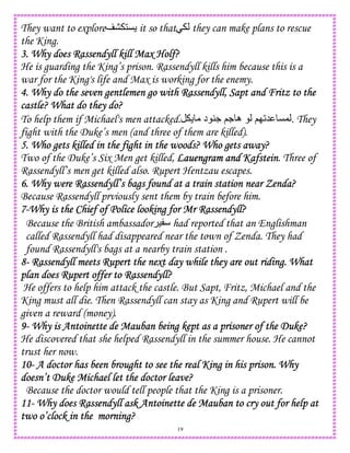 19
They want to explore 1C it so that they can make plans to rescue
the King.
3. Why does Rassendyll kill Max Holf?3. Why does Rassendyll kill Max Holf?3. Why does Rassendyll kill Max Holf?3. Why does Rassendyll kill Max Holf?
He is guarding the King’s prison. Rassendyll kills him because this is a
war for the King's life and Max is working for the enemy.
4. Why do the seven gentlemen go with Rassendyll, Sapt and Fritz to the4. Why do the seven gentlemen go with Rassendyll, Sapt and Fritz to the4. Why do the seven gentlemen go with Rassendyll, Sapt and Fritz to the4. Why do the seven gentlemen go with Rassendyll, Sapt and Fritz to the
castle? What do they do?castle? What do they do?castle? What do they do?castle? What do they do?
To help them if Michael's men attacked. ;. ‫ه‬ ;I25 C,‫د‬ 4. . They
fight with the Duke’s men (and three of them are killed).
5. Who gets killed in the fight in the woods? Who gets away?5. Who gets killed in the fight in the woods? Who gets away?5. Who gets killed in the fight in the woods? Who gets away?5. Who gets killed in the fight in the woods? Who gets away?
Two of the Duke’s Six Men get killed, Lauengram and KafsteinLauengram and KafsteinLauengram and KafsteinLauengram and Kafstein. Three of
Rassendyll’s men get killed also. Rupert Hentzau escapes.
6. Why were Rassendyll’s bags found at a train station near Zenda?6. Why were Rassendyll’s bags found at a train station near Zenda?6. Why were Rassendyll’s bags found at a train station near Zenda?6. Why were Rassendyll’s bags found at a train station near Zenda?
Because Rassendyll prviously sent them by train before him.
7777----Why is the Chief of Police looking for Mr Rassendyll?Why is the Chief of Police looking for Mr Rassendyll?Why is the Chief of Police looking for Mr Rassendyll?Why is the Chief of Police looking for Mr Rassendyll?
Because the British ambassador ) had reported that an Englishman
called Rassendyll had disappeared near the town of Zenda. They had
found Rassendyll's bags at a nearby train station .
8888---- Rassendyll meets Rupert the next day while they are out riding. WhatRassendyll meets Rupert the next day while they are out riding. WhatRassendyll meets Rupert the next day while they are out riding. WhatRassendyll meets Rupert the next day while they are out riding. What
plan does Rupert offer to Rassendyll?plan does Rupert offer to Rassendyll?plan does Rupert offer to Rassendyll?plan does Rupert offer to Rassendyll?
He offers to help him attack the castle. But Sapt, Fritz, Michael and the
King must all die. Then Rassendyll can stay as King and Rupert will be
given a reward (money).
9999---- Why is Antoinette de Mauban being kept as a prisoner of the Duke?Why is Antoinette de Mauban being kept as a prisoner of the Duke?Why is Antoinette de Mauban being kept as a prisoner of the Duke?Why is Antoinette de Mauban being kept as a prisoner of the Duke?
He discovered that she helped Rassendyll in the summer house. He cannot
trust her now.
10101010---- A doctor has been brought to see the real King in his prison. WhyA doctor has been brought to see the real King in his prison. WhyA doctor has been brought to see the real King in his prison. WhyA doctor has been brought to see the real King in his prison. Why
doesn’t Duke Michael let the doctor leave?doesn’t Duke Michael let the doctor leave?doesn’t Duke Michael let the doctor leave?doesn’t Duke Michael let the doctor leave?
Because the doctor would tell people that the King is a prisoner.
11111111---- Why does RassendyllWhy does RassendyllWhy does RassendyllWhy does Rassendyll ask Antoinette de Mauban to cry out for help atask Antoinette de Mauban to cry out for help atask Antoinette de Mauban to cry out for help atask Antoinette de Mauban to cry out for help at
two o’clock in the morning?two o’clock in the morning?two o’clock in the morning?two o’clock in the morning?
 