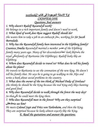 2
textbooktextbooktextbooktextbook‫ال‬ ‫ب‬ ‫آ‬ ‫دة‬ ‫ا‬ ‫ا‬ ‫او‬
CHAPTER ONECHAPTER ONECHAPTER ONECHAPTER ONE
Questions And answersQuestions And answersQuestions And answersQuestions And answers
1. Why doesn't Rudolf Rassendyll work?1. Why doesn't Rudolf Rassendyll work?1. Why doesn't Rudolf Rassendyll work?1. Why doesn't Rudolf Rassendyll work?
He belongs to a rich important family and doesn’t need to work.
2. What kind of work does Rose suggest Rudolf should do?2. What kind of work does Rose suggest Rudolf should do?2. What kind of work does Rose suggest Rudolf should do?2. What kind of work does Rose suggest Rudolf should do?
She wants him to take a job in an embassy‫رة‬ , working for Sir JacobSir JacobSir JacobSir Jacob
BorrodaileBorrodaileBorrodaileBorrodaile.
3. Why has the Rassendyll family been interested in the Elphberg family?3. Why has the Rassendyll family been interested in the Elphberg family?3. Why has the Rassendyll family been interested in the Elphberg family?3. Why has the Rassendyll family been interested in the Elphberg family?
Countess AmeliaCountess AmeliaCountess AmeliaCountess Amelia Rassendyll married a member of the Elphberg
family many years ago. Many of her descendants ‫ا‬‫د‬ look like the
royal family of Ruritania (the Elphbergs). Rudolf looks like an
Elphberg.
4. Where does Rassendyll decide to travel to? What does he tell his family4. Where does Rassendyll decide to travel to? What does he tell his family4. Where does Rassendyll decide to travel to? What does he tell his family4. Where does Rassendyll decide to travel to? What does he tell his family
about his plans?about his plans?about his plans?about his plans?
He travels to Ruritania to see the coronation of the new king. He doesn’t
tell his family that. He says he is going to go walking in the Alps and
write a book about social problems in the country.
5. What does the owner of the inn think of Michael Duke of Strelsau?5. What does the owner of the inn think of Michael Duke of Strelsau?5. What does the owner of the inn think of Michael Duke of Strelsau?5. What does the owner of the inn think of Michael Duke of Strelsau?
She thinks he should be the King because the real King only likes hunting
and good food.
6. Why does Rassendyll decide to walk through the forest the next day?6. Why does Rassendyll decide to walk through the forest the next day?6. Why does Rassendyll decide to walk through the forest the next day?6. Why does Rassendyll decide to walk through the forest the next day?
So that he could meet the king there.
7. Who does Rassendyll meet in the forest? Why are they surprised7. Who does Rassendyll meet in the forest? Why are they surprised7. Who does Rassendyll meet in the forest? Why are they surprised7. Who does Rassendyll meet in the forest? Why are they surprised
‫ه‬ to see him?to see him?to see him?to see him?
He meets Colonel Sapt and Fritz von Tarlenheim,Colonel Sapt and Fritz von Tarlenheim,Colonel Sapt and Fritz von Tarlenheim,Colonel Sapt and Fritz von Tarlenheim, and then the King.
They are surprised because he looks almost exactly like the King.
E. ReaE. ReaE. ReaE. Read the quotations and answer the questions.d the quotations and answer the questions.d the quotations and answer the questions.d the quotations and answer the questions.
 