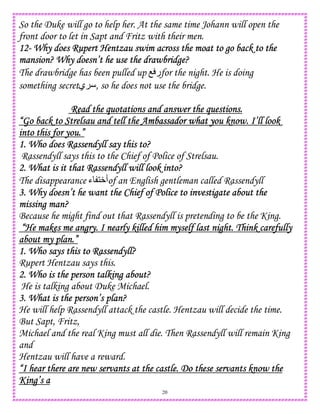 20
So the Duke will go to help her. At the same time Johann will open the
front door to let in Sapt and Fritz with their men.
12121212---- Why does Rupert Hentzau swim across the moat to goWhy does Rupert Hentzau swim across the moat to goWhy does Rupert Hentzau swim across the moat to goWhy does Rupert Hentzau swim across the moat to go back to theback to theback to theback to the
mansion? Why doesn’t he use the drawbridge?mansion? Why doesn’t he use the drawbridge?mansion? Why doesn’t he use the drawbridge?mansion? Why doesn’t he use the drawbridge?
The drawbridge has been pulled up O ‫ر‬for the night. He is doing
something secret‫ي‬ , so he does not use the bridge.
Read the quotations and answer the questions.Read the quotations and answer the questions.Read the quotations and answer the questions.Read the quotations and answer the questions.
“Go back to Strelsau and tell the A“Go back to Strelsau and tell the A“Go back to Strelsau and tell the A“Go back to Strelsau and tell the Ambassador what you know. I’ll lookmbassador what you know. I’ll lookmbassador what you know. I’ll lookmbassador what you know. I’ll look
into this for you.”into this for you.”into this for you.”into this for you.”
1. Who does Rassendyll say this to?1. Who does Rassendyll say this to?1. Who does Rassendyll say this to?1. Who does Rassendyll say this to?
Rassendyll says this to the Chief of Police of Strelsau.
2. What is it that Rassendyll will look into?2. What is it that Rassendyll will look into?2. What is it that Rassendyll will look into?2. What is it that Rassendyll will look into?
The disappearance ‫ء‬ 1W‫أ‬of an English gentleman called Rassendyll
3. Why doesn’t he want the Chief of Police to investigate about the3. Why doesn’t he want the Chief of Police to investigate about the3. Why doesn’t he want the Chief of Police to investigate about the3. Why doesn’t he want the Chief of Police to investigate about the
missing man?missing man?missing man?missing man?
Because he might find out that Rassendyll is pretending to be the King.
“He makes me angry. I nearly killed him myself last night. Think carefully“He makes me angry. I nearly killed him myself last night. Think carefully“He makes me angry. I nearly killed him myself last night. Think carefully“He makes me angry. I nearly killed him myself last night. Think carefully
about my plan.”about my plan.”about my plan.”about my plan.”
1. Who1. Who1. Who1. Who says this to Rassendyll?says this to Rassendyll?says this to Rassendyll?says this to Rassendyll?
Rupert Hentzau says this.
2. Who is the person talking about?2. Who is the person talking about?2. Who is the person talking about?2. Who is the person talking about?
He is talking about Duke Michael.
3. What is the person’s plan?3. What is the person’s plan?3. What is the person’s plan?3. What is the person’s plan?
He will help Rassendyll attack the castle. Hentzau will decide the time.
But Sapt, Fritz,
Michael and the real King must all die. Then Rassendyll will remain King
and
Hentzau will have a reward.
“I hear there are new servants at the castle. Do these servants know the“I hear there are new servants at the castle. Do these servants know the“I hear there are new servants at the castle. Do these servants know the“I hear there are new servants at the castle. Do these servants know the
King’s aKing’s aKing’s aKing’s a
 