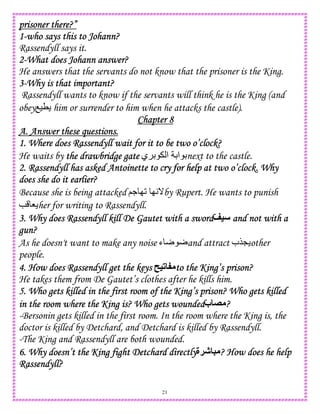 21
prisoner there?”prisoner there?”prisoner there?”prisoner there?”
1111----who says this to Johann?who says this to Johann?who says this to Johann?who says this to Johann?
Rassendyll says it.
2222----What does JohannWhat does JohannWhat does JohannWhat does Johann answer?answer?answer?answer?
He answers that the servants do not know that the prisoner is the King.
3333----Why is that important?Why is that important?Why is that important?Why is that important?
Rassendyll wants to know if the servants will think he is the King (and
obeyO)T him or surrender to him when he attacks the castle).
Chapter 8Chapter 8Chapter 8Chapter 8
A. Answer these questions.A. Answer these questions.A. Answer these questions.A. Answer these questions.
1. Where does Rassendyll wait for it to be two o’clock?1. Where does Rassendyll wait for it to be two o’clock?1. Where does Rassendyll wait for it to be two o’clock?1. Where does Rassendyll wait for it to be two o’clock?
He waits by the drawbridge gatethe drawbridge gatethe drawbridge gatethe drawbridge gate ‫ي‬ D ‫ا‬ D‫ا‬ Dnext to the castle.
2. Rassendyll has asked Antoinette to c2. Rassendyll has asked Antoinette to c2. Rassendyll has asked Antoinette to c2. Rassendyll has asked Antoinette to cry for help at two o’clock. Whyry for help at two o’clock. Whyry for help at two o’clock. Whyry for help at two o’clock. Why
does she do it earlier?does she do it earlier?does she do it earlier?does she do it earlier?
Because she is being attacked ;. I2 IA_by Rupert. He wants to punish
e 8 her for writing to Rassendyll.
3. Why does Rassendyll kill De Gautet with a sword3. Why does Rassendyll kill De Gautet with a sword3. Why does Rassendyll kill De Gautet with a sword3. Why does Rassendyll kill De Gautet with a sword<= and not with aand not with aand not with aand not with a
gun?gun?gun?gun?
As he doesn't want to make any noise ‫ء‬ r rand attract ‫$ب‬L other
people.
4. How does Rassendyll get the keys4. How does Rassendyll get the keys4. How does Rassendyll get the keys4. How does Rassendyll get the keys =# : to the King’s prison?to the King’s prison?to the King’s prison?to the King’s prison?
He takes them from De Gautet’s clothes after he kills him.
5. Who gets killed in the first room of the King’s prison? Who gets killed5. Who gets killed in the first room of the King’s prison? Who gets killed5. Who gets killed in the first room of the King’s prison? Who gets killed5. Who gets killed in the first room of the King’s prison? Who gets killed
inininin the room where the King is? Who gets woundedthe room where the King is? Who gets woundedthe room where the King is? Who gets woundedthe room where the King is? Who gets wounded‫ب‬ " ????
-Bersonin gets killed in the first room. In the room where the King is, the
doctor is killed by Detchard, and Detchard is killed by Rassendyll.
-The King and Rassendyll are both wounded.
6. Why doesn’t6. Why doesn’t6. Why doesn’t6. Why doesn’t the King fight Detchard directlythe King fight Detchard directlythe King fight Detchard directlythe King fight Detchard directly‫!ة‬J 5 ? How does he help? How does he help? How does he help? How does he help
Rassendyll?Rassendyll?Rassendyll?Rassendyll?
 