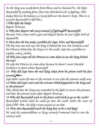 22
As the King was weak )8r from illness and in chains M . He helps
Rassendyll by pushing O 5 a chair into Detchard as he is fighting. (This
makes him lose his balance ‫ازن‬ 2and fall over the doctor’s body. Then it is
easy for Rassendyll to kill him.)
7.Who kills the Duke7.Who kills the Duke7.Who kills the Duke7.Who kills the Duke?
Rupert Hentzau.
8. Why does Rupert ride away instead of fighting8. Why does Rupert ride away instead of fighting8. Why does Rupert ride away instead of fighting8. Why does Rupert ride away instead of fighting‫ل‬ Rassendyll?Rassendyll?Rassendyll?Rassendyll?
Because Fritz comes with a gun and Rupert knows he can’t fight both of
them ,‫ه‬M‫.آ‬
9. Ho9. Ho9. Ho9. How does the boy make a problem for Sapt, Fritz and Rassendyll?w does the boy make a problem for Sapt, Fritz and Rassendyll?w does the boy make a problem for Sapt, Fritz and Rassendyll?w does the boy make a problem for Sapt, Fritz and Rassendyll?
The boy runs out and says the King is behind the tree, but Strakencz and
the Princess think that the King is in the castle. Sapt has a problem to
explain ‫ح‬-C this.
10101010----Why does Sapt tell theWhy does Sapt tell theWhy does Sapt tell theWhy does Sapt tell the Princess to come alone to see the King behindPrincess to come alone to see the King behindPrincess to come alone to see the King behindPrincess to come alone to see the King behind
the tree?the tree?the tree?the tree?
He asks the Princess to come alone because he doesn’t want Marshal
Strakencz to know about Rassendyll.
11111111---- Why did Sapt have the real King taken from his prison with his faceWhy did Sapt have the real King taken from his prison with his faceWhy did Sapt have the real King taken from his prison with his faceWhy did Sapt have the real King taken from his prison with his face
coveredcoveredcoveredcovered-8L ????
Sapt didn't want his men or the servants to see who the prisoner really was.
12121212----What did Sapt's men and the servants think happened to the King andWhat did Sapt's men and the servants think happened to the King andWhat did Sapt's men and the servants think happened to the King andWhat did Sapt's men and the servants think happened to the King and
to the prisoner?to the prisoner?to the prisoner?to the prisoner?
They think that the King was wounded in the fight to rescue the prisoner,
and that the prisoner went after Rupert Hentzau.
13131313----Why did Rassendyll wait in the forest until dark to go to the castle?Why did Rassendyll wait in the forest until dark to go to the castle?Why did Rassendyll wait in the forest until dark to go to the castle?Why did Rassendyll wait in the forest until dark to go to the castle?
Rassendyll waited until he could go into the castle under the cover of
dark ‫م‬MN ‫ا‬ ‫ء‬ Tt. He didn't want anyone to see him.
14. How does Rassendyll teach the King how to be a real king?14. How does Rassendyll teach the King how to be a real king?14. How does Rassendyll teach the King how to be a real king?14. How does Rassendyll teach the King how to be a real king?
He took his responsibilities as King seriously  5LDand tried to run the
country well.
 