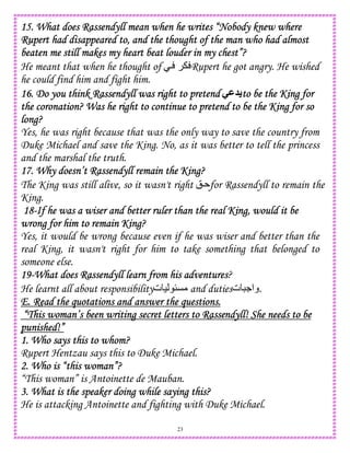 23
15. What does Rassendyll mean when he writes “Nobody knew15. What does Rassendyll mean when he writes “Nobody knew15. What does Rassendyll mean when he writes “Nobody knew15. What does Rassendyll mean when he writes “Nobody knew wherewherewherewhere
Rupert had disappeared to, and the thought of the man who had almostRupert had disappeared to, and the thought of the man who had almostRupert had disappeared to, and the thought of the man who had almostRupert had disappeared to, and the thought of the man who had almost
beaten me still makes my heart beat louder in my chest”?beaten me still makes my heart beat louder in my chest”?beaten me still makes my heart beat louder in my chest”?beaten me still makes my heart beat louder in my chest”?
He meant that when he thought of  Rupert he got angry. He wished
he could find him and fight him.
16. Do you think Ra16. Do you think Ra16. Do you think Ra16. Do you think Rassendyll was right to pretendssendyll was right to pretendssendyll was right to pretendssendyll was right to pretend -M to be the King forto be the King forto be the King forto be the King for
the coronation? Was he right to continue to pretend to be the King for sothe coronation? Was he right to continue to pretend to be the King for sothe coronation? Was he right to continue to pretend to be the King for sothe coronation? Was he right to continue to pretend to be the King for so
long?long?long?long?
Yes, he was right because that was the only way to save the country from
Duke Michael and save the King. No, as it was better to tell the princess
and the marshal the truth.
17. Why doesn’t Rassendyll remain the King?17. Why doesn’t Rassendyll remain the King?17. Why doesn’t Rassendyll remain the King?17. Why doesn’t Rassendyll remain the King?
The King was still alive, so it wasn't right ! for Rassendyll to remain the
King.
18181818----If he was a wiser and better ruler than the real King, would it beIf he was a wiser and better ruler than the real King, would it beIf he was a wiser and better ruler than the real King, would it beIf he was a wiser and better ruler than the real King, would it be
wrong fwrong fwrong fwrong for him to remain King?or him to remain King?or him to remain King?or him to remain King?
Yes, it would be wrong because even if he was wiser and better than the
real King, it wasn't right for him to take something that belonged to
someone else.
19191919----What does Rassendyll learn from his adventuresWhat does Rassendyll learn from his adventuresWhat does Rassendyll learn from his adventuresWhat does Rassendyll learn from his adventures?
He learnt all about responsibility‫ت‬ ) uC and duties‫ت‬ .‫.وا‬
E. Read the quotations and answer the questions.E. Read the quotations and answer the questions.E. Read the quotations and answer the questions.E. Read the quotations and answer the questions.
“This woman’s been writing secret letters to Rassendyll! She needs to be“This woman’s been writing secret letters to Rassendyll! She needs to be“This woman’s been writing secret letters to Rassendyll! She needs to be“This woman’s been writing secret letters to Rassendyll! She needs to be
punished!”punished!”punished!”punished!”
1. Who says this to whom?1. Who says this to whom?1. Who says this to whom?1. Who says this to whom?
Rupert Hentzau says this to Duke Michael.
2. Who is “this woman”?2. Who is “this woman”?2. Who is “this woman”?2. Who is “this woman”?
“This woman” is Antoinette de Mauban.
3. What is the speaker doing while saying this?3. What is the speaker doing while saying this?3. What is the speaker doing while saying this?3. What is the speaker doing while saying this?
He is attacking Antoinette and fighting with Duke Michael.
 