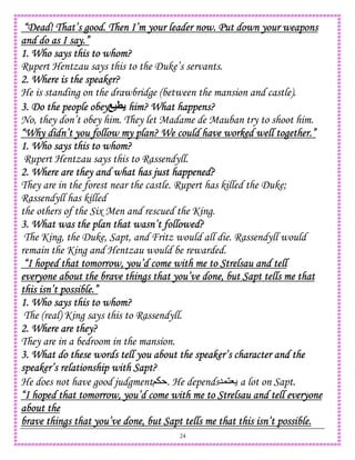 24
“Dead! That’s good. Then I’m your leader now. Put down your weapons“Dead! That’s good. Then I’m your leader now. Put down your weapons“Dead! That’s good. Then I’m your leader now. Put down your weapons“Dead! That’s good. Then I’m your leader now. Put down your weapons
and do as I say.”and do as I say.”and do as I say.”and do as I say.”
1. Who says this to whom?1. Who says this to whom?1. Who says this to whom?1. Who says this to whom?
Rupert Hentzau says this to the Duke’s servants.
2. Where is the speaker?2. Where is the speaker?2. Where is the speaker?2. Where is the speaker?
He is standing on the drawbridge (between the mansion and castle).
3. Do the people obey3. Do the people obey3. Do the people obey3. Do the people obey =8 him? What happens?him? What happens?him? What happens?him? What happens?
No, they don’t obey him. They let Madame de Mauban try to shoot him.
“Why didn’t you follow my plan? We could have worked well together.”“Why didn’t you follow my plan? We could have worked well together.”“Why didn’t you follow my plan? We could have worked well together.”“Why didn’t you follow my plan? We could have worked well together.”
1. Who says this to whom?1. Who says this to whom?1. Who says this to whom?1. Who says this to whom?
Rupert Hentzau says this to Rassendyll.
2. Where are they and what2. Where are they and what2. Where are they and what2. Where are they and what has just happened?has just happened?has just happened?has just happened?
They are in the forest near the castle. Rupert has killed the Duke;
Rassendyll has killed
the others of the Six Men and rescued the King.
3. What was the plan that wasn’t followed?3. What was the plan that wasn’t followed?3. What was the plan that wasn’t followed?3. What was the plan that wasn’t followed?
The King, the Duke, Sapt, and Fritz would all die. Rassendyll would
remain the King and Hentzau would be rewarded.
“I hoped that tomorrow, you’d come with me to Strelsau and tell“I hoped that tomorrow, you’d come with me to Strelsau and tell“I hoped that tomorrow, you’d come with me to Strelsau and tell“I hoped that tomorrow, you’d come with me to Strelsau and tell
everyone about the brave things that you’ve done, but Sapt tells me thateveryone about the brave things that you’ve done, but Sapt tells me thateveryone about the brave things that you’ve done, but Sapt tells me thateveryone about the brave things that you’ve done, but Sapt tells me that
this isn’t possible.”this isn’t possible.”this isn’t possible.”this isn’t possible.”
1. Who says this to whom?1. Who says this to whom?1. Who says this to whom?1. Who says this to whom?
The (real) King says this to Rassendyll.
2. Where are they?2. Where are they?2. Where are they?2. Where are they?
They are in a bedroom in the mansion.
3. What do these words tell you about the speaker’s character and the3. What do these words tell you about the speaker’s character and the3. What do these words tell you about the speaker’s character and the3. What do these words tell you about the speaker’s character and the
speaker’s relationship with Sapt?speaker’s relationship with Sapt?speaker’s relationship with Sapt?speaker’s relationship with Sapt?
He does not have good judgment; . He depends5,18 a lot on Sapt.
“I hoped that tomorrow, you’d come with me to Strelsau and tell everyone“I hoped that tomorrow, you’d come with me to Strelsau and tell everyone“I hoped that tomorrow, you’d come with me to Strelsau and tell everyone“I hoped that tomorrow, you’d come with me to Strelsau and tell everyone
about theabout theabout theabout the
brave things that you’ve done, but Sapt tells me that this isn’t possible.brave things that you’ve done, but Sapt tells me that this isn’t possible.brave things that you’ve done, but Sapt tells me that this isn’t possible.brave things that you’ve done, but Sapt tells me that this isn’t possible.
 