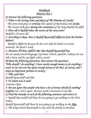 25
WorkbookWorkbookWorkbookWorkbook
Practice Test 1Practice Test 1Practice Test 1Practice Test 1
A) Answer the following questions:A) Answer the following questions:A) Answer the following questions:A) Answer the following questions:
1111---- What is the setting (time and pWhat is the setting (time and pWhat is the setting (time and pWhat is the setting (time and place) of The Prisoner of Zenda?lace) of The Prisoner of Zenda?lace) of The Prisoner of Zenda?lace) of The Prisoner of Zenda?
-The story took place in strelsaustrelsaustrelsaustrelsau (the capital of Ruritania) and ZendaZendaZendaZenda.
-The events took place during the coronationduring the coronationduring the coronationduring the coronation of the King Rudolf the fifth.
2222---- How old is Rudolf when the events of the story start?How old is Rudolf when the events of the story start?How old is Rudolf when the events of the story start?How old is Rudolf when the events of the story start?
Rudolf is 29 years old.
3333---- According to Rose, how is Rudolf Rassendyll different from his brotherAccording to Rose, how is Rudolf Rassendyll different from his brotherAccording to Rose, how is Rudolf Rassendyll different from his brotherAccording to Rose, how is Rudolf Rassendyll different from his brother
Robert?Robert?Robert?Robert?
Rudolf is different because he does not take his duties to society
seriously. He doesn’t work.
4444---- MentionMentionMentionMention !‫اذآ‬three skillsthree skillsthree skillsthree skills‫رات‬ O that Rudolf Rassendyll has.that Rudolf Rassendyll has.that Rudolf Rassendyll has.that Rudolf Rassendyll has.
He can speak several languages (German, French, Spanish, Italian), he can
ride a horse and he can fight with a sword.
B) Read the following quotation, then answer the questions:B) Read the following quotation, then answer the questions:B) Read the following quotation, then answer the questions:B) Read the following quotation, then answer the questions:
"Why should I do anything? I have nearly enough money to do anything I"Why should I do anything? I have nearly enough money to do anything I"Why should I do anything? I have nearly enough money to do anything I"Why should I do anything? I have nearly enough money to do anything I
want to (no one ewant to (no one ewant to (no one ewant to (no one ever has quite enough money to do that, of course), and Iver has quite enough money to do that, of course), and Iver has quite enough money to do that, of course), and Iver has quite enough money to do that, of course), and I
enjoy an important position in society."enjoy an important position in society."enjoy an important position in society."enjoy an important position in society."
1111---- Who said this?Who said this?Who said this?Who said this?
Rudolf Rassendyll said this.
2222---- To whom was it saidTo whom was it saidTo whom was it saidTo whom was it said?
Countess Rose.
3333---- Do you agree that people who have a lot of money should do nothinDo you agree that people who have a lot of money should do nothinDo you agree that people who have a lot of money should do nothinDo you agree that people who have a lot of money should do nothingggg?
ExplainExplainExplainExplain No, I don't agree. Because work is necessary in our life.
C) Find the mistake in each of the following sentences and correct it:C) Find the mistake in each of the following sentences and correct it:C) Find the mistake in each of the following sentences and correct it:C) Find the mistake in each of the following sentences and correct it:
1- Rudolf Rassendyll told Rose he was going to go walking in the West
Indies.
Rudolf Rassendyll told Rose he was going to go walking in the AlpsAlpsAlpsAlps....
2- The King invited Rassendyll to stay with his family in Strelsau.
 