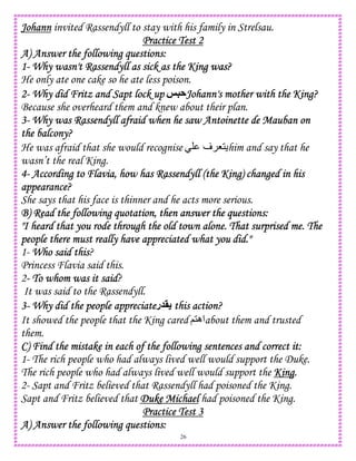 26
JohannJohannJohannJohann invited Rassendyll to stay with his family in Strelsau.
Practice Test 2Practice Test 2Practice Test 2Practice Test 2
A) Answer the following questions:A) Answer the following questions:A) Answer the following questions:A) Answer the following questions:
1111---- Why wasn't Rassendyll as sick as the KinWhy wasn't Rassendyll as sick as the KinWhy wasn't Rassendyll as sick as the KinWhy wasn't Rassendyll as sick as the King was?g was?g was?g was?
He only ate one cake so he ate less poison.
2222---- Why did Fritz and Sapt lock upWhy did Fritz and Sapt lock upWhy did Fritz and Sapt lock upWhy did Fritz and Sapt lock up @5AJohann's mother with the King?Johann's mother with the King?Johann's mother with the King?Johann's mother with the King?
Because she overheard them and knew about their plan.
3333---- Why was Rassendyll afraid when he saw Antoinette de Mauban onWhy was Rassendyll afraid when he saw Antoinette de Mauban onWhy was Rassendyll afraid when he saw Antoinette de Mauban onWhy was Rassendyll afraid when he saw Antoinette de Mauban on
the balcony?the balcony?the balcony?the balcony?
He was afraid that she would recognise ‫ف‬ 81 him and say that he
wasn’t the real King.
4444---- According to Flavia, how has Rassendyll (the King) changed in hisAccording to Flavia, how has Rassendyll (the King) changed in hisAccording to Flavia, how has Rassendyll (the King) changed in hisAccording to Flavia, how has Rassendyll (the King) changed in his
appearance?appearance?appearance?appearance?
She says that his face is thinner and he acts more serious.
B) Read the following quotatioB) Read the following quotatioB) Read the following quotatioB) Read the following quotation, then answer the questions:n, then answer the questions:n, then answer the questions:n, then answer the questions:
"I heard that you rode through the old town alone. That surprised me. The"I heard that you rode through the old town alone. That surprised me. The"I heard that you rode through the old town alone. That surprised me. The"I heard that you rode through the old town alone. That surprised me. The
people there must really have appreciated what you did."people there must really have appreciated what you did."people there must really have appreciated what you did."people there must really have appreciated what you did."
1- Who said thisWho said thisWho said thisWho said this?
Princess Flavia said this.
2---- To whom was it saidTo whom was it saidTo whom was it saidTo whom was it said?
It was said to the Rassendyll.
3333---- Why did the people appreciateWhy did the people appreciateWhy did the people appreciateWhy did the people appreciate‫ر‬ > this action?this action?this action?this action?
It showed the people that the King cared ;1‫اه‬about them and trusted
them.
C) Find the mistake in each of the following sentences and correct it:C) Find the mistake in each of the following sentences and correct it:C) Find the mistake in each of the following sentences and correct it:C) Find the mistake in each of the following sentences and correct it:
1- The rich people who had always lived well would support the Duke.
The rich people who had always lived well would support the KingKingKingKing....
2- Sapt and Fritz believed that Rassendyll had poisoned the King.
Sapt and Fritz believed that DukeDukeDukeDuke MichaelMichaelMichaelMichael had poisoned the King.
Practice Test 3Practice Test 3Practice Test 3Practice Test 3
A) Answer the following questions:A) Answer the following questions:A) Answer the following questions:A) Answer the following questions:
 