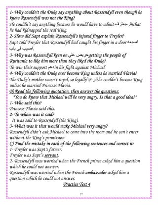 27
1111---- Why couldn't the Duke say anyWhy couldn't the Duke say anyWhy couldn't the Duke say anyWhy couldn't the Duke say anything about Rassendyll even though hething about Rassendyll even though hething about Rassendyll even though hething about Rassendyll even though he
knew Rassendyll was not the King?knew Rassendyll was not the King?knew Rassendyll was not the King?knew Rassendyll was not the King?
He couldn’t say anything because he would have to admit (-‫ف‬ 18 that
he had kidnapped the real King.
2222---- How did Sapt explain Rassendyll's injured finger to Freyler?How did Sapt explain Rassendyll's injured finger to Freyler?How did Sapt explain Rassendyll's injured finger to Freyler?How did Sapt explain Rassendyll's injured finger to Freyler?
Sapt told Freyler that Rassendyll had caught his finger in a door 8 ‫ا‬
‫ب‬ D e) ‫.ا‬
3333---- Why was Rassendyll keen onWhy was Rassendyll keen onWhy was Rassendyll keen onWhy was Rassendyll keen on k getting the people ofgetting the people ofgetting the people ofgetting the people of
RuRuRuRuritania to like him more than they liked the Dukeritania to like him more than they liked the Dukeritania to like him more than they liked the Dukeritania to like him more than they liked the Duke?
To win their support ; ‫د‬in his fight against Michael
4444---- Why couldn't the Duke ever become King unless he married Flavia?Why couldn't the Duke ever become King unless he married Flavia?Why couldn't the Duke ever become King unless he married Flavia?Why couldn't the Duke ever become King unless he married Flavia?
The Duke’s mother wasn’t royal, so legally ) -he couldn’t become King
unless he married Princess Flavia.
B) Read the following quotation, then answer the questions:B) Read the following quotation, then answer the questions:B) Read the following quotation, then answer the questions:B) Read the following quotation, then answer the questions:
"You do know that Michael will be very angry. Is that a good idea?""You do know that Michael will be very angry. Is that a good idea?""You do know that Michael will be very angry. Is that a good idea?""You do know that Michael will be very angry. Is that a good idea?"
1---- Who said thisWho said thisWho said thisWho said this?
Princess Flavia said this.
2222---- To whom was it said?To whom was it said?To whom was it said?To whom was it said?
It was said to Rassendyll (the King).
3333---- What was it that would make Michael very angry?What was it that would make Michael very angry?What was it that would make Michael very angry?What was it that would make Michael very angry?
Rassendyll didn’t ask Michael to come into the room and he can’t enter
without the King’s permission.
C) Find the mistake in each of the following sentences and correct it:C) Find the mistake in each of the following sentences and correct it:C) Find the mistake in each of the following sentences and correct it:C) Find the mistake in each of the following sentences and correct it:
1- Freyler was Sapt's farmer.
Freyler was Sapt’s servantservantservantservant.
2- Rassendyll was worried when the French prince asked him a question
which he could not answer.
Rassendyll was worried when the French ambassadorambassadorambassadorambassador asked him a
question which he could not answer.
Practice Test 4Practice Test 4Practice Test 4Practice Test 4
 