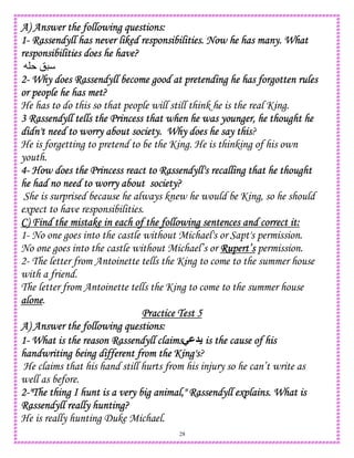 28
A) AnsweA) AnsweA) AnsweA) Answer the following questions:r the following questions:r the following questions:r the following questions:
1111---- Rassendyll has never liked responsibilities. Now he has many. WhatRassendyll has never liked responsibilities. Now he has many. WhatRassendyll has never liked responsibilities. Now he has many. WhatRassendyll has never liked responsibilities. Now he has many. What
responsibilities does he have?responsibilities does he have?responsibilities does he have?responsibilities does he have?
!
2222---- Why does Rassendyll become good at pretending he has forgotten rulesWhy does Rassendyll become good at pretending he has forgotten rulesWhy does Rassendyll become good at pretending he has forgotten rulesWhy does Rassendyll become good at pretending he has forgotten rules
or people he has met?or people he has met?or people he has met?or people he has met?
He has to do this so that people will still think he is the real King.
3 Rassendyll tells the Princess that when he was younger, he thought he3 Rassendyll tells the Princess that when he was younger, he thought he3 Rassendyll tells the Princess that when he was younger, he thought he3 Rassendyll tells the Princess that when he was younger, he thought he
didn't needidn't needidn't needidn't need to worry about society. Why does he say thisd to worry about society. Why does he say thisd to worry about society. Why does he say thisd to worry about society. Why does he say this?
He is forgetting to pretend to be the King. He is thinking of his own
youth.
4444---- How does the Princess react to Rassendyll's recalling that he thoughtHow does the Princess react to Rassendyll's recalling that he thoughtHow does the Princess react to Rassendyll's recalling that he thoughtHow does the Princess react to Rassendyll's recalling that he thought
he had no need to worry about society?he had no need to worry about society?he had no need to worry about society?he had no need to worry about society?
She is surprised because he always knew he would be King, so he should
expect to have responsibilities.
C) Find the mistake in each of the following sentences and correct it:C) Find the mistake in each of the following sentences and correct it:C) Find the mistake in each of the following sentences and correct it:C) Find the mistake in each of the following sentences and correct it:
1- No one goes into the castle without Michael's or Sapt's permission.
No one goes into the castle without Michael’s or Rupert’sRupert’sRupert’sRupert’s permission.
2- The letter from Antoinette tells the King to come to the summer house
with a friend.
The letter from Antoinette tells the King to come to the summer house
alonealonealonealone.
Practice Test 5Practice Test 5Practice Test 5Practice Test 5
A) Answer the following questiA) Answer the following questiA) Answer the following questiA) Answer the following questions:ons:ons:ons:
1111---- What is the reason Rassendyll claimsWhat is the reason Rassendyll claimsWhat is the reason Rassendyll claimsWhat is the reason Rassendyll claims-M is the cause of hisis the cause of hisis the cause of hisis the cause of his
handwriting being different from the King'shandwriting being different from the King'shandwriting being different from the King'shandwriting being different from the King's?
He claims that his hand still hurts from his injury so he can’t write as
well as before.
2222----"The thing I hunt is a very big animal," Rassendyll explains. What is"The thing I hunt is a very big animal," Rassendyll explains. What is"The thing I hunt is a very big animal," Rassendyll explains. What is"The thing I hunt is a very big animal," Rassendyll explains. What is
Rassendyll really huntinRassendyll really huntinRassendyll really huntinRassendyll really hunting?g?g?g?
He is really hunting Duke Michael.
 