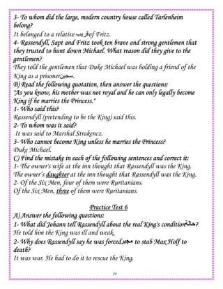 29
3333---- To whom did the large, modern country house called TarlenheimTo whom did the large, modern country house called TarlenheimTo whom did the large, modern country house called TarlenheimTo whom did the large, modern country house called Tarlenheim
belong?belong?belong?belong?
It belonged to a relative e of Fritz.
4444---- Rassendyll, Sapt and Fritz took ten brave and strong gentlemen thatRassendyll, Sapt and Fritz took ten brave and strong gentlemen thatRassendyll, Sapt and Fritz took ten brave and strong gentlemen thatRassendyll, Sapt and Fritz took ten brave and strong gentlemen that
they trusted to hunt down Michael.they trusted to hunt down Michael.they trusted to hunt down Michael.they trusted to hunt down Michael. What reason did they give to theWhat reason did they give to theWhat reason did they give to theWhat reason did they give to the
gentlemen?gentlemen?gentlemen?gentlemen?
They told the gentlemen that Duke Michael was holding a friend of the
King as a prisoner0)L .
B) Read the following quotation, then answer the questions:B) Read the following quotation, then answer the questions:B) Read the following quotation, then answer the questions:B) Read the following quotation, then answer the questions:
"As you know, his mother was not royal and he can only le"As you know, his mother was not royal and he can only le"As you know, his mother was not royal and he can only le"As you know, his mother was not royal and he can only legally becomegally becomegally becomegally become
King if he marries the Princess."King if he marries the Princess."King if he marries the Princess."King if he marries the Princess."
1111---- Who said this?Who said this?Who said this?Who said this?
Rassendyll (pretending to be the King) said this.
2222---- To whom was it said?To whom was it said?To whom was it said?To whom was it said?
It was said to Marshal Strakencz.
3333---- Who cannot become King unless he marries the Princess?Who cannot become King unless he marries the Princess?Who cannot become King unless he marries the Princess?Who cannot become King unless he marries the Princess?
Duke Michael.
C) FindC) FindC) FindC) Find the mistake in each of the following sentences and correct it:the mistake in each of the following sentences and correct it:the mistake in each of the following sentences and correct it:the mistake in each of the following sentences and correct it:
1- The owner's wife at the inn thought that Rassendyll was the King.
The owner’s daughterdaughterdaughterdaughter at the inn thought that Rassendyll was the King.
2- Of the Six Men, four of them were Ruritanians.
Of the Six Men, threethreethreethree of them were Ruritanians.
Practice Test 6Practice Test 6Practice Test 6Practice Test 6
A) Answer the following questions:A) Answer the following questions:A) Answer the following questions:A) Answer the following questions:
1111---- What did Johann tell Rassendyll about the real King's conditionWhat did Johann tell Rassendyll about the real King's conditionWhat did Johann tell Rassendyll about the real King's conditionWhat did Johann tell Rassendyll about the real King's condition A????
He told him the King was ill and weak.
2222---- Why does Rassendyll say he was forcedWhy does Rassendyll say he was forcedWhy does Rassendyll say he was forcedWhy does Rassendyll say he was forced!5P totototo stab Max Holf tostab Max Holf tostab Max Holf tostab Max Holf to
death?death?death?death?
It was war. He had to do it to rescue the King.
 