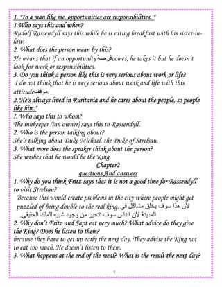 3
1. "To a man like me, opportunities are responsibilities. "1. "To a man like me, opportunities are responsibilities. "1. "To a man like me, opportunities are responsibilities. "1. "To a man like me, opportunities are responsibilities. "
1.Who says this and when?1.Who says this and when?1.Who says this and when?1.Who says this and when?
Rudolf Rassendyll says this while he is eating breakfast with his sister-in-
law.
2. What does the person mean by this?2. What does the person mean by this?2. What does the person mean by this?2. What does the person mean by this?
He means that if an opportunity comes, he takes it but he doesn’t
look for work or responsibilities.
3. Do you think a person like this is very serious about work or life?3. Do you think a person like this is very serious about work or life?3. Do you think a person like this is very serious about work or life?3. Do you think a person like this is very serious about work or life?
I do not think that he is very serious about work and life with this
attitude .
2."He's always lived in Ruri2."He's always lived in Ruri2."He's always lived in Ruri2."He's always lived in Ruritania and he cares about the people, so peopletania and he cares about the people, so peopletania and he cares about the people, so peopletania and he cares about the people, so people
like him."like him."like him."like him."
I. Who says this to whom?I. Who says this to whom?I. Who says this to whom?I. Who says this to whom?
The innkeeper (inn owner) says this to Rassendyll.
2. Who is the person talking about?2. Who is the person talking about?2. Who is the person talking about?2. Who is the person talking about?
She’s talking about Duke Michael, the Duke of Strelsau.
3. What more does the speak3. What more does the speak3. What more does the speak3. What more does the speaker think about the person?er think about the person?er think about the person?er think about the person?
She wishes that he would be the King.
Chapter2Chapter2Chapter2Chapter2
questions And answersquestions And answersquestions And answersquestions And answers
1. Why do you think Fritz says that it is not a good time for Rassendyll1. Why do you think Fritz says that it is not a good time for Rassendyll1. Why do you think Fritz says that it is not a good time for Rassendyll1. Why do you think Fritz says that it is not a good time for Rassendyll
to visit Strelsau?to visit Strelsau?to visit Strelsau?to visit Strelsau?
Because this would create problems in the city where people might get
puzzled of being double to the real king. ‫آ‬ ! " ‫ف‬ ‫ه$ا‬ ‫'ن‬
()(* ‫ا‬ + , ) - ‫د‬ .‫و‬ 0 )*12 ‫ف‬ ‫س‬ 4 ‫ا‬ ‫'ن‬ 4 5, ‫ا‬.
2. Why don’t Fritz and Sapt eat very much? What advice do they give2. Why don’t Fritz and Sapt eat very much? What advice do they give2. Why don’t Fritz and Sapt eat very much? What advice do they give2. Why don’t Fritz and Sapt eat very much? What advice do they give
the King? Does he listen to them?the King? Does he listen to them?the King? Does he listen to them?the King? Does he listen to them?
because they have to get up early the next day. They advise the King not
to eat too much. He doesn’t listen to them.
3. What happens at the end of the meal? What is the result the next day?3. What happens at the end of the meal? What is the result the next day?3. What happens at the end of the meal? What is the result the next day?3. What happens at the end of the meal? What is the result the next day?
 