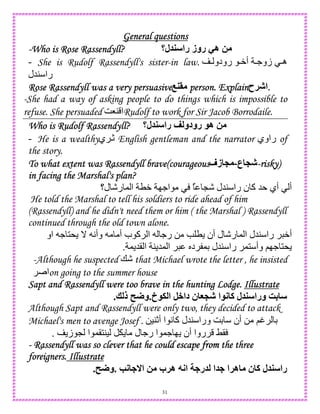 31
General questionsGeneral questionsGeneral questionsGeneral questions
----Who is Rose Rassendyll?Who is Rose Rassendyll?Who is Rose Rassendyll?Who is Rose Rassendyll? ‫ل؟‬ ‫را‬ ‫روز‬ -‫ه‬ 2
- She is Rudolf Rassendyll's sister-in law.  ‫رودو‬ W‫أ‬ .‫زو‬ ‫ه‬
‫45ل‬ ‫را‬
Rose Rassendyll was a very persuasiveRose Rassendyll was a very persuasiveRose Rassendyll was a very persuasiveRose Rassendyll was a very persuasive > person. Explainperson. Explainperson. Explainperson. Explain‫!ح‬J‫.ا‬...
-She had a way of asking people to do things which is impossible to
refuse. She persuaded G84 ‫ا‬Rudolf to work for Sir Jacob Borrodaile.
Who is Rudolf Rassendyll?Who is Rudolf Rassendyll?Who is Rudolf Rassendyll?Who is Rudolf Rassendyll? ‫ل؟‬ ‫را‬ < ‫رودو‬ ‫ه‬ 2
- He is a wealthy‫ي‬ c English gentleman and the narrator ‫راوي‬ of
the story.
To what extent was Rassendyll brave(courageousTo what extent was Rassendyll brave(courageousTo what extent was Rassendyll brave(courageousTo what extent was Rassendyll brave(courageous ‫ع‬ PJ-‫زف‬ P ----risky)risky)risky)risky)
in facing the Marshal's plan?in facing the Marshal's plan?in facing the Marshal's plan?in facing the Marshal's plan?
L- ‫45ل‬ ‫را‬ ‫ن‬ ‫آ‬ 5 ‫أي‬ ‫أ‬‫ل؟‬ -‫ر‬ , ‫ا‬ TW I.‫ا‬ ٌ
He told the Marshal to tell his soldiers to ride ahead of him
(Rassendyll) and he didn't need them or him ( the Marshal ) Rassendyll
continued through the old town alone.
A‫وأ‬ ‫أ‬ ‫ب‬ ‫آ‬ ‫ا‬ .‫ر‬ 0 e T ‫أن‬ ‫ل‬ -‫ر‬ , ‫ا‬ ‫45ل‬ ‫را‬ W‫أ‬‫او‬ . 1* _
, 5( ‫ا‬ 4 5, ‫ا‬ S‫د‬ ,D ‫45ل‬ ‫را‬ ,1 ‫وأ‬ ;I. 1*.
-Although he suspected +- that Michael wrote the letter , he insisted
‫ا‬on going to the summer house
Sapt and Rassendyll were too brave in the hunting Lodge.Sapt and Rassendyll were too brave in the hunting Lodge.Sapt and Rassendyll were too brave in the hunting Lodge.Sapt and Rassendyll were too brave in the hunting Lodge. IllustrateIllustrateIllustrateIllustrate
GPJ ‫ا‬ ; ‫آ‬ ‫ل‬ ‫ورا‬ R4‫خ‬ . ‫ا‬ ,+‫دا‬ ‫ن‬.? ‫ذ‬ U‫و‬.
Although Sapt and Rassendyll were only two, they decided to attack
Michael's men to avenge Josef . 0)4c‫أ‬ ‫ا‬ A ‫آ‬ ‫45ل‬ ‫ورا‬ GD ‫أن‬ 0 ;t D
‫ز‬ L ‫ا‬ ,(14) ‫ل‬ .‫ر‬ ‫ا‬ ,. I ‫أن‬ ‫روا‬ ?(.
---- Rassendyll was so clever that he couRassendyll was so clever that he couRassendyll was so clever that he couRassendyll was so clever that he could escape from the threeld escape from the threeld escape from the threeld escape from the three
foreigners.foreigners.foreigners.foreigners. IllustrateIllustrateIllustrateIllustrate
K; ‫ا‬ 2 ‫ه!ب‬ 7;‫ا‬ ‫ر‬ ‫ا‬ ‫ه!ا‬ ‫ن‬ ‫آ‬ ‫ل‬ ‫را‬.U‫و‬.
 