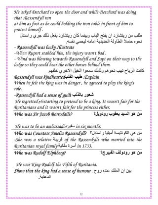 32
He asked Detchard to open the door and while Detchard was doing
that .Rassendyll ran
at him as fast as he could holding the iron table in front of him to
protect himself .
‫45ل‬ ‫را‬ ‫ي‬ . + ‫ذ‬ 8 ‫رد‬ 1 ‫ر‬ ‫ن‬ ‫آ‬ ,4)D‫و‬ ‫ب‬ ‫ا‬ n1 ‫ان‬ ‫رد‬ 1 ‫ر‬ 0 e U
C A ,*) ‫ا‬ 5 5* ‫ا‬ ‫و‬ T ‫ا‬ M S *A.
---- Rassendyll was lucky.IllustrateRassendyll was lucky.IllustrateRassendyll was lucky.IllustrateRassendyll was lucky.Illustrate
-When Rupert stabbed him, the injury wasn't bad .
- Wind was blowing towards Rassendyll and Sapt on their way to the
lodge so they could hear the other horses behind them.
;I W ‫ي‬ W_‫ا‬ )" ‫ا‬ ‫ا‬ 8, + $ ‫و‬ ;‫ه‬ *A eI2 ‫ح‬ ‫ا‬ GA ‫آ‬.
Rassendyll was kindheartedRassendyll was kindheartedRassendyll was kindheartedRassendyll was kindheartedK > ‫ا‬ K=V .Explain.Explain.Explain.Explain
When he felt the king was in danger , he agreeed to play the king's
role.
----Rassendyll had a sense of guiltRassendyll had a sense of guiltRassendyll had a sense of guiltRassendyll had a sense of guilt K;9 4 ‫ر‬ GJ
He regretted ‫5م‬Astarting to pretend to be a king. It wasn't fair for the
Ruritanians and it wasn't fair for the princess either.
Who was Sir Jacob Borrodaile?Who was Sir Jacob Borrodaile?Who was Sir Jacob Borrodaile?Who was Sir Jacob Borrodaile? ‫,؟‬ ‫رودو‬ ‫ب‬ >G = ‫ا‬ ‫ه‬ 2
He was to be an ambassador ) in six months.
Who was Countess Amelia Rassendyll?Who was Countess Amelia Rassendyll?Who was Countess Amelia Rassendyll?Who was Countess Amelia Rassendyll? ‫45ل؟‬ ‫را‬ ) ) ‫أ‬ C)1A ‫ا‬ ‫ه‬ 0
-She was a relative  of the Rassendylls who married into the
Ruritanian royal family ) ‫ة‬ ‫أ‬ in 1733.
Who was Rudolf Elphberg?Who was Rudolf Elphberg?Who was Rudolf Elphberg?Who was Rudolf Elphberg? ‫:5=!ج؟‬ ‫ا‬ < ‫رودو‬ ‫ه‬ 2
He was King Rudolf the Fifth of Ruritania.
Show that the king had a sense of humour .Show that the king had a sense of humour .Show that the king had a sense of humour .Show that the king had a sense of humour . ‫روح‬ S54 + , ‫ا‬ ‫ان‬ 0)D
D 5 ‫ا‬.
 