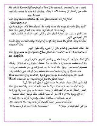 33
He asked Rassendyll to forgive him if he seemed surprised as it wasn't
everyday that he saw his double. D ( _ A_ * C ‫ان‬ ‫45ل‬ ‫را‬ 0 e U
‫م‬ ‫آ‬ ) -.
The king was insatiableThe king was insatiableThe king was insatiableThe king was insatiable (O; and gluttonousand gluttonousand gluttonousand gluttonous X!J for foodfor foodfor foodfor food
.Illustrate.Illustrate.Illustrate.Illustrate U‫?و‬???
a)when Sapt told him about the early start the next day the king told
him that good food was more important than sleep.
5)L ‫ا‬ ‫م‬ 8T ‫ا‬ ‫ان‬ + , ‫ا‬ S W‫أ‬ 1 ‫ا‬ ‫م‬ ) ‫ا‬ ‫ة‬ , ‫ا‬ ‫5ا‬ ‫ا‬ 0 GD S W‫أ‬ 54
‫م‬ 4 ‫ا‬ 0 ),‫أه‬ >‫اآ‬.
b)The king ate the cakes hungrily as if they were the first thing he had
eaten all day.
‫ا‬ ‫اآ‬‫م‬ ) ‫ا‬ ‫ل‬ U ‫آ‬R ‫ء‬ - ‫أول‬ ‫ن‬ ‫آ‬ ,‫آ‬ ‫ع‬ LD +8 ‫ا‬ + ,.
The king was so kind (naiveThe king was so kind (naiveThe king was so kind (naiveThe king was so kind (naive‫ذج‬ )that he couldn't see his brother's evil)that he couldn't see his brother's evil)that he couldn't see his brother's evil)that he couldn't see his brother's evil
act .act .act .act .ExplainExplainExplainExplain....
)W_ ‫ا‬ 8 ‫ا‬ ‫ي‬ ; A‫ا‬ .‫5ر‬ ‫.5ا‬ ُ )U + , ‫ا‬ ‫ن‬ ‫آ‬.‫ح‬ -‫أ‬.
Duke Michael exploited H1 ‫أ‬ his brother's kindness T and his
weakness 8r for good food so he sent the king poisoned ‫م‬ Y
cakes +8‫آ‬to get rid of 0 k "1 him and to be king of Ruritania.
How was the king modestHow was the king modestHow was the king modestHow was the king modest , kind generous, kind generous, kind generous, kind generous( !‫آ‬ and hospitableand hospitableand hospitableand hospitable 2 A
=) ‫ا‬when he met Rassendyll for the first time?when he met Rassendyll for the first time?when he met Rassendyll for the first time?when he met Rassendyll for the first time?
‫ن‬ ‫آ‬ )‫آ‬‫؟‬ ‫ا_و‬ ‫ة‬ , ‫45ل‬ ‫را‬ D 54 8r‫ا‬ 1 ‫و‬ )U + , ‫ا‬
The king told Rassendyll whether he liked it or not, he couldn't help
looking like the king so he wasn't angry. + ‫ذ‬ e ‫أ‬ ‫اء‬ A‫ا‬ ‫45ل‬ ‫را‬ W‫ا‬
r t + , ‫ا‬ 0 ; + $ ‫و‬ + , ) - A‫أ‬ M _ ‫ام‬. The king offered
to help Rassendyll happily. ‫45ل‬ ‫را‬ 5 C ‫ان‬ ‫دة‬ 8CD ‫ض‬.
-He insisted that Rassendyll should dine 81 with him
Who was Antoinette de MaubanWho was Antoinette de MaubanWho was Antoinette de MaubanWho was Antoinette de Mauban? ‫ن؟‬ D ‫دو‬ G)A‫ا‬ TA‫أ‬ ‫ه‬ 0
 