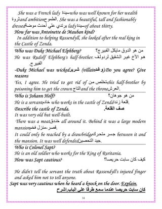 34
She was a French lady ‫)5ة‬ who was well known for her wealth
‫وة‬ cand ambition‫ح‬ ,T ‫.ا‬ She was a beautiful, tall and fashionably
dressed r ‫5ث‬ ‫أ‬ ‫25ي‬ lady ‫)5ة‬ of about thirty.
How far was Antoinette de Mauban kind?How far was Antoinette de Mauban kind?How far was Antoinette de Mauban kind?How far was Antoinette de Mauban kind?
In addition to helping Rassendyll, she looked after the real king in
the Castle of Zenda.
Who was Duke Michael Elphberg?Who was Duke Michael Elphberg?Who was Duke Michael Elphberg?Who was Duke Michael Elphberg? ‫ج؟‬ ) ‫ا‬ ‫5وق‬ ‫ا‬ ‫ه‬ 0
He was Rudolf Elphberg's half-brother.  ‫دو‬ !)(  ‫ا‬ )t ‫ا'خ‬ ‫ه‬
‫ج‬ ) ‫ا‬.
----Duke Michael was wickedDuke Michael was wickedDuke Michael was wickedDuke Michael was wicked! !YJ (villain(villain(villain(villain YZ‫.)و‬Do you agree? Give).Do you agree? Give).Do you agree? Give).Do you agree? Give
reasonsreasonsreasonsreasons
Yes, I agree. He tried to get rid of 0 k "1 his half-brother by
poisoning him to get the crown ‫ج‬ 1 ‫ا‬and the throne‫ش‬ 8 ‫.ا‬
Who is Johann Holf?Who is Johann Holf?Who is Johann Holf?Who is Johann Holf? ‫ن؟‬ ‫ه‬ . ‫ه‬ 0
He is a servant‫دم‬ W who works in the castle of Zenda‫5ا‬A‫ز‬ 8 .
Describe the castle of ZenDescribe the castle of ZenDescribe the castle of ZenDescribe the castle of Zenda.da.da.da. G > ‫ا‬ <[.
It was very old but well-built.
There was a moat‫45ق‬W all around it. Behind it was a large modern
mansion E-;" ‫ل‬K4 .
It could only be reached by a drawbridge‫ك‬ *1 C. between it and
the mansion. It was well defended0)E*1 ‫ا‬ 5)..
Who is Colonel Sapt?Who is Colonel Sapt?Who is Colonel Sapt?Who is Colonel Sapt?
He is an old soldier who works for the King of Ruritania.
How was Sapt cautious?How was Sapt cautious?How was Sapt cautious?How was Sapt cautious? ‫؟‬ E GD ‫ن‬ ‫آ‬ )‫آ‬
He didn't tell the servant the truth about Rassendyll's injured finger
and asked him not to tell anyone.
....ExplainExplainExplainExplain....Sapt was very cautious when he heard a knock on the doorSapt was very cautious when he heard a knock on the doorSapt was very cautious when he heard a knock on the doorSapt was very cautious when he heard a knock on the door
‫!ح‬J‫ب.ا‬ 5 ‫ا‬ - M !V M " !A R4 ‫ن‬ ‫آ‬
 