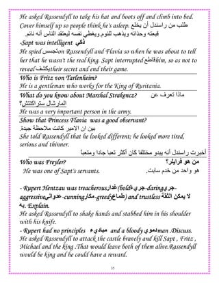 35
He asked Rassendyll to take his hat and boots off and climb into bed.
Cover himself up so people think he's asleep. O " ‫أن‬ ‫45ل‬ ‫را‬ 0 e U
‫م‬ 4 e‫$ه‬ ‫و‬ {‫$ا‬ ‫و‬ 18.;{ A A‫أ‬ ‫س‬ 4 ‫ا‬ 5(18) C A TH ‫و‬.
----Sapt was intelligentSapt was intelligentSapt was intelligentSapt was intelligent -‫ذآ‬
He spied dCL2on Rassendyll and Flavia so when he was about to tell
her that he wasn't the real king. Sapt interrupted OU him, so as not to
reveal their secret and end their game.
Who is Fritz von Tarlenheim?Who is Fritz von Tarlenheim?Who is Fritz von Tarlenheim?Who is Fritz von Tarlenheim?
He is a gentleman who works for the King of Ruritania.
What do you know about Marshal Strakencz?What do you know about Marshal Strakencz?What do you know about Marshal Strakencz?What do you know about Marshal Strakencz? 0 ‫ف‬ 82 ‫ذا‬
‫اآ41|؟‬ 1 ‫ل‬ -‫ر‬ , ‫ا‬
He was a very important person in the army.
Show that Princess Flavia was a good observant?Show that Princess Flavia was a good observant?Show that Princess Flavia was a good observant?Show that Princess Flavia was a good observant?
‫.)5ة‬ N M GA ‫آ‬ ) _‫ا‬ ‫ان‬ 0)D.
She told Rassendyll that he looked different; he looked more tired,
serious and thinner.
‫ن‬ ‫آ‬ 1" ‫5و‬ A‫أ‬ ‫45ل‬ ‫را‬ ‫ت‬ W‫أ‬ً 81 ‫و‬ ‫دا‬ . 82 >‫أآ‬
Who was Freyler?Who was Freyler?Who was Freyler?Who was Freyler? ‫!؟‬ ‫!ا‬ ‫ه‬ 2
He was one of Sapt's servants. GD ‫5م‬W 0 5 ‫وا‬ ‫ه‬.
---- Rupert Hentzau was treacherousRupert Hentzau was treacherousRupert Hentzau was treacherousRupert Hentzau was treacherous‫ار‬ Z(bold(bold(bold(bold‫!يء‬ ----daringdaringdaringdaring‫!ي‬ ----
agagagaggressivegressivegressivegressive-;‫وا‬ M----cunningcunningcunningcunning‫ر‬ . ----greedygreedygreedygreedy‫ع‬ V) and trustless) and trustless) and trustless) and trustless >1 ‫ا‬ 2.
74. Explain.. Explain.. Explain.. Explain.
He asked Rassendyll to shake hands and stabbed him in his shoulder
with his knife.
---- Rupert had no principlesRupert had no principlesRupert had no principlesRupert had no principles ‫ديء‬ 5 and a bloodyand a bloodyand a bloodyand a bloody ‫ي‬ ‫د‬man .Discuss.man .Discuss.man .Discuss.man .Discuss.
He asked Rassendyll to attack the castle bravely and kill Sapt , Fritz ,
Michael and the king .That would leave both of them alive.Rassendyll
would be king and he could have a reward.
 