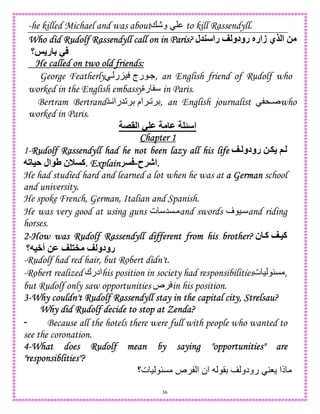 36
-he killed Michael and was about+-‫و‬ to kill Rassendyll.
Who did Rudolf Rassendyll call on in PWho did Rudolf Rassendyll call on in PWho did Rudolf Rassendyll call on in PWho did Rudolf Rassendyll call on in Paris?aris?aris?aris? ‫ل‬ ‫را‬ < ‫رودو‬ X‫زار‬ ‫9ي‬ ‫ا‬ 2
‫@؟‬ ‫ر‬ 4 -
He called on two old friends:He called on two old friends:He called on two old friends:He called on two old friends:
George Featherly  ‫ر‬K) ‫رج‬ ., an English friend of Rudolf who
worked in the English embassy‫رة‬ in Paris.
Bertram Bertrand5A‫25را‬ D ‫ام‬ 2 D, an English journalist * who
worked in Paris.
"> ‫ا‬ - M M ‫ا‬
Chapter 1Chapter 1Chapter 1Chapter 1
1-Rudolf Rassendyll had he not been lazy all his lifeRudolf Rassendyll had he not been lazy all his lifeRudolf Rassendyll had he not been lazy all his lifeRudolf Rassendyll had he not been lazy all his life <Y ‫رودو‬ 2Y. (Y
7# =A ‫ال‬ V ‫0ن‬ ‫.آ‬ Explain. Explain. Explain. Explain ‫!ح‬J‫ا‬-! ....
He had studied hard and learned a lot when he was at a Germana Germana Germana German school
and university.
He spoke French, German, Italian and Spanish.
He was very good at using guns ‫ت‬ 5C and swords ‫ف‬ ) and riding
horses.
2222----How wasHow wasHow wasHow was Rudolf RassendyllRudolf RassendyllRudolf RassendyllRudolf Rassendyll different from his brother?different from his brother?different from his brother?different from his brother? ‫ن‬ Y‫آ‬ <Y=‫آ‬
‫أ+=7؟‬ 2M < ^ < ‫رودو‬
-Rudolf had red hair, but Robert didn't.
-Robert realized ‫ادرك‬his position in society had responsibilities‫ت‬ ) uC ,
but Rudolf only saw opportunities ‫ص‬ in his position.
3333----Why couldn't Rudolf Rassendyll stay in the capital city, Strelsau?Why couldn't Rudolf Rassendyll stay in the capital city, Strelsau?Why couldn't Rudolf Rassendyll stay in the capital city, Strelsau?Why couldn't Rudolf Rassendyll stay in the capital city, Strelsau?
Why did Rudolf decide to stop at Zenda?Why did Rudolf decide to stop at Zenda?Why did Rudolf decide to stop at Zenda?Why did Rudolf decide to stop at Zenda?
- Because all the hotels there were full with people who wanted to
see the coronation.
4444----What does Rudolf mean by saying "opportunities" areWhat does Rudolf mean by saying "opportunities" areWhat does Rudolf mean by saying "opportunities" areWhat does Rudolf mean by saying "opportunities" are
"responsiblities"?"responsiblities"?"responsiblities"?"responsiblities"?
‫ت؟‬ ) uC ‫ص‬ ‫ا‬ ‫ان‬ (D ‫رودو‬ 48 ‫ذا‬
 