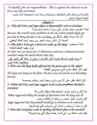 37
-To Rudolf, jobs are responsiblities . This is against his character as he
loves easy life and travel.
‫ت‬ ) uC { J ‫ا‬ ‫ن‬R  ‫ودو‬ C4 D.e* A' 1)E"- 5r ‫$ا‬‫وه‬
C ‫وا‬ IC ‫ا‬ ‫ة‬ )* ‫ا‬.
Chapter 2Chapter 2Chapter 2Chapter 2
1111-------- Why did Fritz and Sapt object to Rassendyll's visit to Strelsau?Why did Fritz and Sapt object to Rassendyll's visit to Strelsau?Why did Fritz and Sapt object to Rassendyll's visit to Strelsau?Why did Fritz and Sapt object to Rassendyll's visit to Strelsau?
‫؟‬ 1C ‫45ل‬ ‫را‬ ‫رة‬ ‫ز‬ K2 ‫و‬ GD ‫ض‬ 1 ‫أ‬ ‫ذا‬ ,
Because this would create problems in the city where people might get
puzzled of being double to the real king. ‫آ‬ ! " ‫ف‬ ‫ه$ا‬ ‫'ن‬
()(* ‫ا‬ + , ) - ‫د‬ .‫و‬ 0 )*12 ‫ف‬ ‫س‬ 4 ‫ا‬ ‫'ن‬ 4 5, ‫ا‬.
2222---- Why didn't Fritz get a doctor to wake up the king?Why didn't Fritz get a doctor to wake up the king?Why didn't Fritz get a doctor to wake up the king?Why didn't Fritz get a doctor to wake up the king? * ; ‫ذا‬ ,
‫+؟‬ , ‫ا‬ ‫ظ‬ ( ' ) U K2
As there was no doctor for 15 kilometres and even a thousand doctors
wouldn't make the doctor better that day.
0 e) U ‫أ‬ ‫ك‬ 4‫ه‬ •1 ‫و‬ ,‫ا‬ 1 )‫آ‬ C,W C, e) U 5. _
.‫م‬ ) ‫ا‬ { - ‫ا‬ 8)T1C
3333---- How was the king badly affected by the poison put in the cakHow was the king badly affected by the poison put in the cakHow was the king badly affected by the poison put in the cakHow was the king badly affected by the poison put in the cakes?es?es?es?
‫8+؟‬ ‫ا‬ Or‫و‬ ‫$ي‬ ‫ا‬ ;C D + , ‫ا‬ cR2 )‫آ‬
The king was lying on the floor. His face was red and he was breathing
heavily.
-D 8ED d 41 ‫و‬ , ‫أ‬ I.‫و‬ ‫ن‬ ‫و‬ ‫ا'رض‬ • •( + , ‫ا‬ ‫ن‬ ‫آ‬.
4444 –What did Fritz and Sapt suggest to do to frustrateWhat did Fritz and Sapt suggest to do to frustrateWhat did Fritz and Sapt suggest to do to frustrateWhat did Fritz and Sapt suggest to do to frustrate`5& Michael'sMichael'sMichael'sMichael's
evilevilevilevil plan?plan?plan?plan?
‫ة؟‬ ‫ا‬ TW ‫ط‬ _ K2 ‫و‬ GD ‫ح‬ 1 ‫أ‬ ‫ذا‬
FritzFritzFritzFritz suggested telling the people of Ruritania that the king was ill.
o + , ‫ا‬ ‫أن‬ )A 1 ‫رور‬ e8- ‫ر‬ W‫أ‬ K2 ‫ح‬ 1 ‫أ‬.
SaptSaptSaptSapt suggested that Rassendyll should go to Strelsau to be crowned.
‫أن‬ GD ‫ح‬ 1 ‫أ‬L 12 ;1 C 1 ‫ا‬ ‫45ل‬ ‫را‬ e‫$ه‬.
5555---- How did Luck play a role in spoiling Michael's plot to be crowned?How did Luck play a role in spoiling Michael's plot to be crowned?How did Luck play a role in spoiling Michael's plot to be crowned?How did Luck play a role in spoiling Michael's plot to be crowned?
‫؟‬ L 12 ;1 TW ‫د‬ C ‫ا‬ ‫دورا‬ b* ‫ا‬ e8 )‫آ‬
 