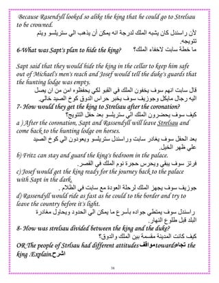 38
Because Rasendyll looked so alike the king that he could go to Strelsau
to be crowned.
‫ر‬ ‫'ن‬;1 ‫و‬ C 1 ‫ا‬ e‫$ه‬ ‫أن‬ 0 , A‫ا‬ .‫5ر‬ + , ‫ا‬ ‫ن‬ ‫آ‬ ‫45ل‬ ‫ا‬
L 12.
6666----What was Sapt's plan to hide the king?What was Sapt's plan to hide the king?What was Sapt's plan to hide the king?What was Sapt's plan to hide the king? ‫+؟‬ , ‫ا‬ ‫ء‬ W_ GD TW
Sapt said that they would hide the king in the cellar to keep him safe
out of Michael's men's reach and Josef would tell the duke's guards that
the hunting lodge was empty.
E ‫ان‬ 0 0 ‫ا‬ S N * ( ‫ا‬ + , ‫ا‬ ‫ن‬ " ‫ف‬ ;IA‫ا‬ GD ‫ل‬
W 5)E ‫ا‬ ‫خ‬ ‫آ‬ ‫5وق‬ ‫ا‬ ‫اس‬ " ‫ف‬ ‫ز‬ .‫و‬ ‫ل‬ .‫ر‬ ) ‫ا‬.
7777---- How would they get the king to Strelsau after theHow would they get the king to Strelsau after theHow would they get the king to Strelsau after theHow would they get the king to Strelsau after the coronation?coronation?coronation?coronation?
‫9؟‬ 11 ‫ا‬ 58D C 1 ‫ا‬ + , ‫ا‬ ‫ون‬ * ‫ف‬ )‫آ‬
a ) After the coronation, Sapt and Rassendyll will leave Strelsau and
come back to the hunting lodge on horses.
5)E ‫ا‬ ‫خ‬ ‫آ‬ ‫ا‬ ‫دون‬ 8 ‫و‬ C 1 ‫45ل‬ ‫ورا‬ GD ‫در‬ H ‫ف‬ * ‫ا‬ 58D
)" ‫ا‬ IJ.
b) Fritz can stay and guard the king's bedroom in the palace.
E( ‫ا‬ + , ‫ا‬ ‫م‬ A ‫ة‬ L ‫س‬ * ‫و‬ ( ‫ف‬ K2.
c) Josef would get the king ready for the journey back to the palace
with Sapt in the dark.
‫ا‬ GD O ‫دة‬ 8 ‫ا‬ + , ‫ا‬ KIL ‫ف‬ ‫ز‬ .‫م‬MN.
d) Rassendyll would ride as fast as he could to the border and try to
leave the country before it's light.
‫درة‬ H ‫ول‬ * ‫و‬ ‫*5ود‬ ‫ا‬ ‫ا‬ 0 , ‫ع‬ RD S‫اد‬ . T1, ‫ف‬ ‫45ل‬ ‫را‬
‫ر‬ I4 ‫ا‬ ‫ع‬ U 5 ‫ا‬.
8888---- How was strelsau divided between the king and thHow was strelsau divided between the king and thHow was strelsau divided between the king and thHow was strelsau divided between the king and the duke?e duke?e duke?e duke?
‫5وق؟‬ ‫وا‬ + , ‫ا‬ 0)D ,C( 4 5, ‫ا‬ GA ‫آ‬ )‫آ‬
OR The people of Strlsau had different attitudesOR The people of Strlsau had different attitudesOR The people of Strlsau had different attitudesOR The people of Strlsau had different attitudes < ‫ا‬ towardstowardstowardstowardsX P# thethethethe
king .Explain.king .Explain.king .Explain.king .Explain.‫!ح‬J‫ا‬
 