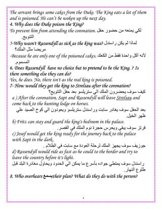4
The servant brings some cakes from the Duke. The King eats a lot of them
and is poisoned. He can’t be woken up the next day.
4. Why does the Duke poison the King?4. Why does the Duke poison the King?4. Why does the Duke poison the King?4. Why does the Duke poison the King?
To prevent him from attending the coronation. ‫ر‬ 0 84,
9 11 ‫ا‬.
5----Why wasn't Rassendyll as sick as the king was?Why wasn't Rassendyll as sick as the king was?Why wasn't Rassendyll as sick as the king was?Why wasn't Rassendyll as sick as the king was? ‫45ل‬ ‫را‬ 0 ; ‫ذا‬ ,
‫+؟‬ , ‫ا‬ >
-Because he ate only one of the poisoned cakes. +8 ‫ا‬ 0 ?( ‫5ة‬ ‫وا‬ ‫أآ‬ A'
‫م‬ ,C, ‫ا‬.
6. Does Rassendyll have no choice but6. Does Rassendyll have no choice but6. Does Rassendyll have no choice but6. Does Rassendyll have no choice but to pretend to be the King. ? Isto pretend to be the King. ? Isto pretend to be the King. ? Isto pretend to be the King. ? Is
there something else they can do?there something else they can do?there something else they can do?there something else they can do?
Yes, he does. No, there isn't as the real king is poisoned.
7777---- How would they get the king to Strelsau after the coronation?How would they get the king to Strelsau after the coronation?How would they get the king to Strelsau after the coronation?How would they get the king to Strelsau after the coronation?
‫9؟‬ 11 ‫ا‬ 58D C 1 ‫ا‬ + , ‫ا‬ ‫ون‬ * ‫ف‬ )‫آ‬
a ) After the coronation, Sapt and Rassendyll will leave Strelsau and
come back to the hunting lodge on horses.
5)E ‫ا‬ ‫خ‬ ‫آ‬ ‫ا‬ ‫دون‬ 8 ‫و‬ C 1 ‫45ل‬ ‫ورا‬ GD ‫در‬ H ‫ف‬ * ‫ا‬ 58D
)" ‫ا‬ IJ.
b) Fritz can stay and guard the king's bedroom in the palace.
K2E( ‫ا‬ + , ‫ا‬ ‫م‬ A ‫ة‬ L ‫س‬ * ‫و‬ ( ‫ف‬.
c) Josef would get the king ready for the journey back to the palace
with Sapt in the dark.
‫م‬MN ‫ا‬ GD O ‫دة‬ 8 ‫ا‬ + , ‫ا‬ KIL ‫ف‬ ‫ز‬ ..
d) Rassendyll would ride as fast as he could to the border and try to
leave the country before it's light.
5 ‫ا‬ ‫درة‬ H ‫ول‬ * ‫و‬ ‫*5ود‬ ‫ا‬ ‫ا‬ 0 , ‫ع‬ RD S‫اد‬ . T1, ‫ف‬ ‫45ل‬ ‫را‬
‫ر‬ I4 ‫ا‬ ‫ع‬ U.
8. Who overhears8. Who overhears8. Who overhears8. Who overhears their plan? What do they do with the person?their plan? What do they do with the person?their plan? What do they do with the person?their plan? What do they do with the person?
 