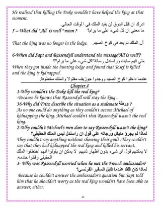 40
He realised that killing the Duke wouldn't have helped the king at that
moment.
* ‫ا‬ G ‫ا‬ + , ‫ا‬ 5) 0 ‫5وق‬ ‫ا‬ 1 ‫ان‬ ‫ادرك‬.
5555 –––– What did " All is well " mean ?What did " All is well " mean ?What did " All is well " mean ?What did " All is well " mean ? ‫ام؟‬ ‫ء‬ - ‫آ‬ ‫ان‬ 48
That the king was no longer in the lodge. 5)E ‫ا‬ ‫خ‬ ‫آ‬ 58 ; + , ‫ا‬ ‫أن‬.
6666----When did Sapt and Rassendyll understand the message"All is well"?When did Sapt and Rassendyll understand the message"All is well"?When did Sapt and Rassendyll understand the message"All is well"?When did Sapt and Rassendyll understand the message"All is well"?
‫ر‬ ‫45ل‬ ‫ورا‬ GD ;I 1"‫ء‬ - ‫آ‬‫ام‬"‫؟‬
When they got inside the hunting lodge and found that Josef is killed
and the king is kidnapped.
T" + , ‫وا‬ _ 1( ‫ز‬ . ‫وو.5وا‬ 5)E ‫ا‬ ‫خ‬ ‫آ‬ ‫ا‬ W‫دا‬ 54.
Chapter 4Chapter 4Chapter 4Chapter 4
1111----Why wouldn't the Duke kill the real king?Why wouldn't the Duke kill the real king?Why wouldn't the Duke kill the real king?Why wouldn't the Duke kill the real king?
-Because he knows that Rassendyll will stay the king .
36363636----Why did Fritz describe the situation as a stalemateWhy did Fritz describe the situation as a stalemateWhy did Fritz describe the situation as a stalemateWhy did Fritz describe the situation as a stalemate V‫ور‬ ????
As no one could do anything as they couldn't accuse Michael of
kidnapping the king. Michael couldn't that Rassendyll wasn't the real
king.
2222----Why couldn't Michael's men dare toWhy couldn't Michael's men dare toWhy couldn't Michael's men dare toWhy couldn't Michael's men dare to say Rassendyll wasn't the king?say Rassendyll wasn't the king?say Rassendyll wasn't the king?say Rassendyll wasn't the king?
‫&>=>-؟‬ ‫ا‬ ? ‫ا‬ @= ‫ل‬ ‫را‬ ‫ان‬ ‫ل‬ - M 7 ‫ور‬ ,. ‫!ؤ‬P ( ‫ذا‬
They couldn't say anything without showing their guilt .They couldn't
say that they had kidnapped the real king and killed his servant.
5D ‫ء‬ - ‫أي‬ ‫ل‬ ;I4 , _;I A‫ذ‬ ‫ر‬ IJ‫أ‬ ‫ون‬.+ , ‫ا‬ ‫ا‬ T1W‫ا‬ ;IA‫أ‬ ‫ا‬ ( ‫ان‬ 0 , _
‫د‬ W ‫ا‬ 1 ‫و‬ ()(* ‫ا‬.
3333---- Why was Rassendyll worried when he met the French ambassador?Why was Rassendyll worried when he met the French ambassador?Why was Rassendyll worried when he met the French ambassador?Why was Rassendyll worried when he met the French ambassador?
‫-؟‬ ;!: ‫ا‬ !=: ‫ا‬ ,4 M > ‫ن‬ ‫آ‬ ‫ذا‬
Because he couldn't answer the ambassador's question but Sapt told
him that he shouldn't worry as the real king wouldn't have been able to
answer, either.
 