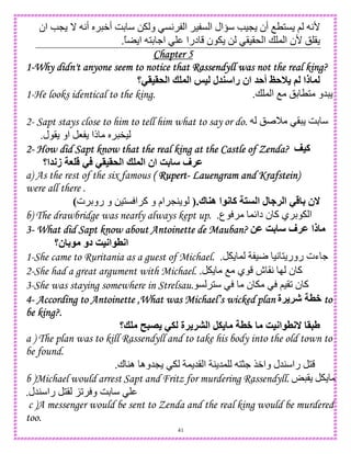 41
‫ان‬ eL _ A‫أ‬ S W‫أ‬ GD 0 ‫و‬ CA ‫ا‬ ) C ‫ا‬ ‫ال‬ƒ e)L ‫أن‬ OT1C ; A'
ً ‫ا‬ 1D .‫ا‬ ‫درا‬ ‫ن‬ 0 ()(* ‫ا‬ + , ‫ا‬ ‫'ن‬ ! (.
Chapter 5Chapter 5Chapter 5Chapter 5
1111----Why didn't anyone seem to notice thWhy didn't anyone seem to notice thWhy didn't anyone seem to notice thWhy didn't anyone seem to notice that Rassendyll was not the real king?at Rassendyll was not the real king?at Rassendyll was not the real king?at Rassendyll was not the real king?
‫&>=>-؟‬ ‫ا‬ ? ‫ا‬ @= ‫ل‬ ‫را‬ ‫ان‬ A‫أ‬ CA0 ( ‫ذا‬
1-He looks identical to the king. + , ‫ا‬ O !D T1 ‫5و‬.
2- Sapt stays close to him to tell him what to say or do. ! M ( GD
‫ل‬ ( ‫او‬ 8 ‫ذا‬ S ").
2222---- How did Sapt know that the real king at the Castle of Zenda?How did Sapt know that the real king at the Castle of Zenda?How did Sapt know that the real king at the Castle of Zenda?How did Sapt know that the real king at the Castle of Zenda? <=‫آ‬
‫ا؟‬ ;‫ز‬ G - ->=>& ‫ا‬ ? ‫ا‬ ‫ان‬ R4 ‫!ف‬M
a) As the rest of the six famous ( Rupert( Rupert( Rupert( Rupert---- Lauengram and Krafstein)Lauengram and Krafstein)Lauengram and Krafstein)Lauengram and Krafstein)
were all there .
‫ك‬ ‫ه‬ ‫ا‬ ; ‫آ‬ ‫ا‬ ‫ل‬ ! ‫ا‬ - 4 ‫ن‬).‫ت‬ D‫رو‬ ‫و‬ 0)1C ‫ا‬ ‫آ‬ ‫و‬ ‫ام‬ L4(
b) The drawbridge was nearly always kept up. ‫ع‬ ,{‫دا‬ ‫ن‬ ‫آ‬ ‫ي‬ D ‫ا‬.
3333---- What did Sapt know about Antoinette de Mauban?What did Sapt know about Antoinette de Mauban?What did Sapt know about Antoinette de Mauban?What did Sapt know about Antoinette de Mauban? 2M R4 ‫!ف‬M ‫ذا‬
‫ن؟‬ 4 ‫دو‬ R=;‫ا‬ 8;‫ا‬
1-She came to Ruritania as a guest of Michael. , )r )A 1 ‫رور‬ ‫ءت‬ ..
2-She had a great argument with Michael. O ‫ي‬ ‫ش‬ (A I ‫ن‬ ‫آ‬.
3-She was staying somewhere in Strelsau. C 1 ‫ن‬ ;)(2 ‫ن‬ ‫آ‬
4444---- According to Antoinette ,What was Michael’s wicked planAccording to Antoinette ,What was Michael’s wicked planAccording to Antoinette ,What was Michael’s wicked planAccording to Antoinette ,What was Michael’s wicked plan ‫!ة‬ !J 8+ totototo
be king?.be king?.be king?.be king?.
‫?؟‬ 5" -. ‫!ة‬ !F ‫ا‬ ,. 8+ R=;‫ا‬ 8; >5V
a ) The plan was to kill Rassendyll and to take his body into the old town to
be found.
‫ك‬ 4‫ه‬ ‫5وه‬L , 5( ‫ا‬ 4 5, 1>. $W‫وا‬ ‫45ل‬ ‫را‬ 1.
b )Michael would arrest Sapt and Fritz for murdering Rassendyll. o (
‫45ل‬ ‫را‬ 1( K2 ‫و‬ GD.
c )A messenger would be sent to Zenda and the real king would be murdered
too.
 